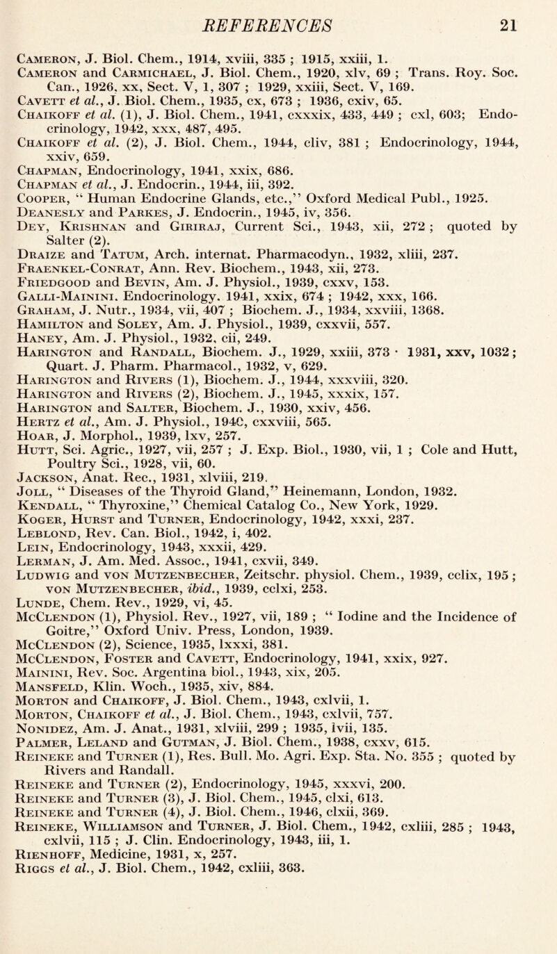 Cameron, J. Biol. Chem., 1914, xviii, 335 ; 1915, xxiii, 1. Cameron and Carmichael, J. Biol. Chem., 1920, xlv, 69 ; Trans. Roy. Soc. Can., 1926, xx. Sect. V, 1, 307 ; 1929, xxiii. Sect. V, 169. Cavett et al., J. Biol. Chem., 1935, cx, 673 ; 1936, cxiv, 65. Chaikoff et al. (1), J. Biol. Chem., 1941, cxxxix, 433, 449 ; cxl, 603; Endo¬ crinology, 1942, XXX, 487, 495. Chaikoff et al. (2), J. Biol. Chem., 1944, cliv, 381 ; Endocrinology, 1944, xxiv, 659. Chapman, Endocrinology, 1941, xxix, 686. Chapman et al., J. Endocrin., 1944, hi, 392. Cooper, “ Human Endocrine Glands, etc.,” Oxford Medical Publ., 1925. Deanesly and Parkes, J. Endocrin., 1945, iv, 356. Dey, Krishnan and Giriraj, Current Sci., 1943, xii, 272 ; quoted by Salter (2). Draize and Tatum, Arch, internat. Pharmacodyn., 1932, xliii, 237. Fraenkel-Conrat, Ann. Rev. Biochem., 1943, xii, 273. Friedgood and Bevin, Am. J. Physiol., 1939, cxxv, 153. Galli-Mainini. Endocrinology. 1941, xxix, 674 ; 1942, xxx, 166. Graham, J. Nutr., 1934, vii, 407 ; Biochem. J., 1934, xxviii, 1368. Hamilton and Soley, Am. J. Physiol., 1939, cxxvii, 557. Haney, Am. J. Physiol., 1932, cii, 249. Harington and Randall, Biochem. J., 1929, xxiii, 373 • 1931, xxv, 1032; Quart. J. Pharm. Pharmacol., 1932, v, 629. Harington and Rivers (1), Biochem. J., 1944, xxxviii, 320. Harington and Rivers (2), Biochem. J., 1945, xxxix, 157. Harington and Salter, Biochem. J., 1930, xxiv, 456. Hertz et al.. Am. J. Physiol., 1940, cxxviii, 565. Hoar, J. Morphol., 1939, Ixv, 257. Hutt, Sci. Agric., 1927, vii, 257 ; J. Exp. Biol., 1930, vii, 1 ; Cole and Hutt, Poultry Sci., 1928, vii, 60. Jackson, Anat. Rec., 1931, xlviii, 219. JoLL, “ Diseases of the Thyroid Gland,” Heinemann, London, 1932. Kendall, ” Thyroxine,” Chemical Catalog Co., New York, 1929. Koger, Hurst and Turner, Endocrinology, 1942, xxxi, 237. Leblond, Rev. Can. Biol., 1942, i, 402. Lein, Endocrinology, 1943, xxxii, 429. Lerman, j. Am. Med. Assoc., 1941, cxvii, 349. Ludwig and von Mutzenbecher, Zeitschr. physiol. Chem., 1939, cclix, 195; VON Mutzenbecher, ibid., 1939, cclxi, 253. Lunde, Chem. Rev., 1929, vi, 45. McClendon (1), Physiol. Rev., 1927, vii, 189 ; ” Iodine and the Incidence of Goitre,” Oxford Univ. Press, London, 1939. McClendon (2), Science, 1935, Ixxxi, 381. McClendon, Foster and Cavett, Endocrinology, 1941, xxix, 927. Mainini, Rev. Soc. Argentina biol., 1943, xix, 205. Mansfeld, Klin. Woch., 1935, xiv, 884. Morton and Chaikoff, J. Biol. Chem., 1943, cxlvii, 1. Morton, Chaikoff et al., J. Biol. Chem., 1943, cxlvii, 757. Nonidez, Am. J. Anat., 1931, xlviii, 299 ; 1935, Ivii, 135. Palmer, Leland and Gutman, J. Biol. Chem., 1938, cxxv, 615. Reineke and Turner (1), Res. Bull. Mo. Agri. Exp. Sta. No. 355 ; quoted by Rivers and Randall. Reineke and Turner (2), Endocrinology, 1945, xxxvi, 200. Reineke and Turner (3), J. Biol. Chem., 1945, clxi, 613. Reineke and Turner (4), J. Biol. Chem., 1946, clxii, 369. Reineke, Williamson and Turner, J. Biol. Chem., 1942, cxliii, 285 ; 1943, cxlvii, 115 ; J. Clin. Endocrinology, 1943, iii, 1. Rienhoff, Medicine, 1931, x, 257. Riggs el al., J. Biol. Chem., 1942, cxliii, 363.