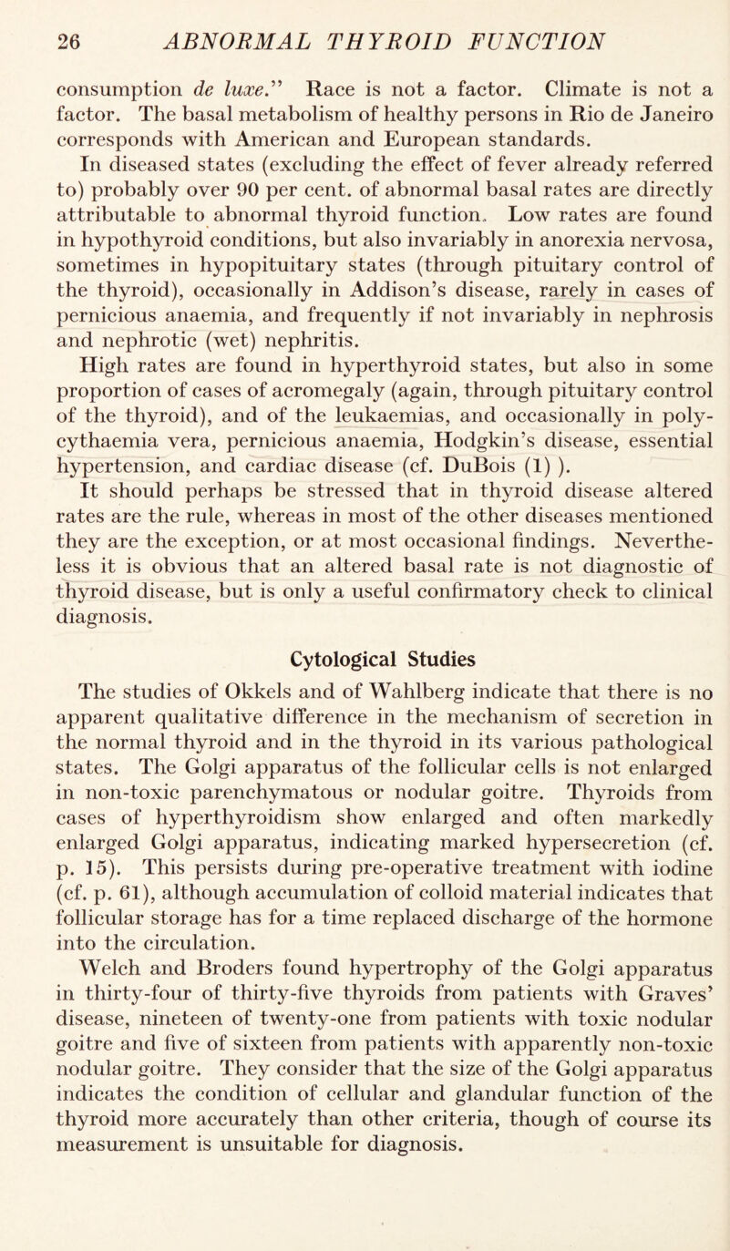 consumption de luxeN Race is not a factor. Climate is not a factor. The basal metabolism of healthy persons in Rio de Janeiro corresponds with American and European standards. In diseased states (excluding the effeet of fever already referred to) probably over 90 per cent, of abnormal basal rates are directly attributable to abnormal thyroid function,. Low rates are found in hypothyroid conditions, but also invariably in anorexia nervosa, sometimes in hypopituitary states (through pituitary control of the thyroid), occasionally in Addison’s disease, rarely in cases of pernicious anaemia, and frequently if not invariably in nephrosis and nephrotic (wet) nephritis. High rates are found in hyperthyroid states, but also in some proportion of cases of acromegaly (again, through pituitary control of the thyroid), and of the leukaemias, and occasionally in poly- cythaemia vera, pernicious anaemia, Hodgkin’s disease, essential hypertension, and cardiae disease (cf. DuBois (1) ). It should perhaps be stressed that in thyroid disease altered rates are the rule, whereas in most of the other diseases mentioned they are the exception, or at most occasional findings. Neverthe¬ less it is obvious that an altered basal rate is not diagnostic of thyroid disease, but is only a useful confirmatory check to clinical diagnosis. Cytological Studies The studies of Okkels and of Wahlberg indicate that there is no apparent qualitative difference in the mechanism of secretion in the normal thyroid and in the thyroid in its various pathological states. The Golgi apparatus of the follicular cells is not enlarged in non-toxic parenchymatous or nodular goitre. Thyroids from cases of hyperthyroidism show enlarged and often markedly enlarged Golgi apparatus, indicating marked hypersecretion (cf. p. 15). This persists during pre-operative treatment with iodine (cf. p. 61), although accumulation of colloid material indicates that follicular storage has for a time replaced discharge of the hormone into the circulation. Welch and Broders found hypertrophy of the Golgi apparatus in thirty-four of thirty-five thyroids from patients with Graves’ disease, nineteen of twenty-one from patients with toxic nodular goitre and five of sixteen from patients with apparently non-toxic nodular goitre. They consider that the size of the Golgi apparatus indicates the condition of cellular and glandular function of the thyroid more accurately than other criteria, though of course its measurement is unsuitable for diagnosis.