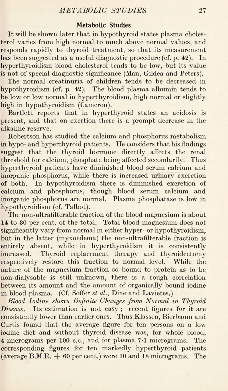 Metabolic Studies It will be shown later that in hypothyroid states plasma choles¬ terol varies from high normal to much above normal values, and responds rapidly to thyroid treatment, so that its measurement has been suggested as a useful diagnostic procedure (cf. p. 42). In hyperthyroidism blood cholesterol tends to be low, but its value is not of special diagnostic significance (Man, Gildea and Peters). The normal creatinuria of children tends to be decreased in hypothyroidism (cf. p. 42). The blood plasma albumin tends to be low or low normal in hyperthyroidism, high normal or slightly high in hypothyroidism (Cameron). Bartlett reports that in hyperthyroid states an acidosis is present, and that on exertion there is a prompt decrease in the alkaline reserve. Robertson has studied the calcium and phosphorus metabolism in hypo- and hyperthyroid patients. He considers that his findings suggest that the thyroid hormone directly affects the renal threshold for calcium, phosphate being affected secondarily. Thus hyperthyroid patients have diminished blood serum calcium and inorganic phosphorus, while there is increased urinary excretion of both. In hypothyroidism there is diminished excretion of calcium and phosphorus, though blood serum calcium and inorganic phosphorus are normal. Plasma phosphatase is low in hypothyroidism (cf. Talbot). The non-ultrafilterable fraction of the blood magnesium is about 14 to 30 per cent, of the total. Total blood magnesium does not significantly vary from normal in either hyper- or hypothyroidism, but in the latter (myxoedema) the non-ultrafilterable fraction is entirely absent, while in hyperthyroidism it is consistently increased. Thyroid replacement therapy and thyroidectomy respectively restore this fraction to normal level. While the nature of the magnesium fraction so bound to protein as to be non-dialysable is still unknown, there is a rough correlation between its amount and the amount of organically bound iodine in blood plasma. (Cf. Soffer et al., Dine and Lavietes.) Blood Iodine shows Definite Changes from Normal in Thyroid Disease. Its estimation is not easy ; recent figures for it are consistently lower than earlier ones. Thus Klassen, Bierbaum and Curtis found that the average figure for ten persons on a low iodine diet and without thyroid disease was, for whole blood, 4 micrograms per 100 c.c., and for plasma 7T micrograms. The corresponding figures for ten markedly hyperthyroid patients (average B.M.R. + 60 per cent.) were 10 and 18 micrograms. The