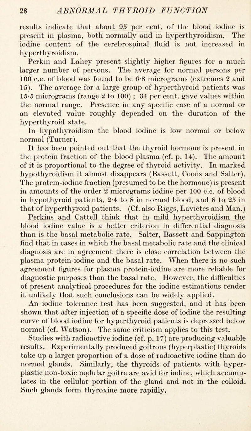 results indicate that about 95 per cent, of the blood iodine is present in plasma, both normally and in hyperthyroidism. The iodine content of the cerebrospinal fluid is not increased in hyperthyroidism. Perkin and Lahey present slightly higher figures for a much larger number of persons. The average for normal persons per 100 c.c. of blood was found to be 6-8 micrograms (extremes 2 and 15). The average for a large group of hyperthyroid patients was 15-5 micrograms (range 2 to 100) ; 34 per cent, gave values within the normal range. Presence in any specific case of a normal or an elevated value roughly depended on the duration of the hyperthyroid state. In hypothyroidism the blood iodine is low normal or below normal (Turner). It has been pointed out that the thyroid hormone is present in the protein fraction of the blood plasma (cf. p. 14). The amount of it is proportional to the degree of thyroid activity. In marked hypothyroidism it almost disappears (Bassett, Coons and Salter). The protein-iodine fraction (presumed to be the hormone) is present in amounts of the order 2 micrograms iodine per 100 c.c. of blood in hypothyroid patients, 2*4 to 8 in normal blood, and 8 to 25 in that of hyperthyroid patients. (Cf. also Riggs, Lavietes and Man.) Perkins and Cattell think that in mild hyperthyroidism the blood iodine value is a better criterion in differential diagnosis than is the basal metabolic rate. Salter, Bassett and Sappington find that in cases in which the basal metabolic rate and the clinical diagnosis are in agreement there is close correlation between the plasma protein-iodine and the basal rate. When there is no such agreement figures for plasma protein-iodine are more reliable for diagnostic purposes than the basal rate. However, the difficulties of present analytical procedures for the iodine estimations render it unlikely that such conclusions can be widely applied. An iodine tolerance test has been suggested, and it has been shown that after injection of a specific dose of iodine the resulting curve of blood iodine for hyperthyroid patients is depressed below normal (cf. Watson). The same criticism applies to this test. Studies with radioactive iodine (cf. p. 17) are producing valuable results. Experimentally produced goitrous (hyperplastic) thyroids take up a larger proportion of a dose of radioactive iodine than do normal glands. Similarly, the thyroids of patients with hyper¬ plastic non-toxic nodular goitre are avid for iodine, which accumu¬ lates in the cellular portion of the gland and not in the colloid. Such glands form thyroxine more rapidly.