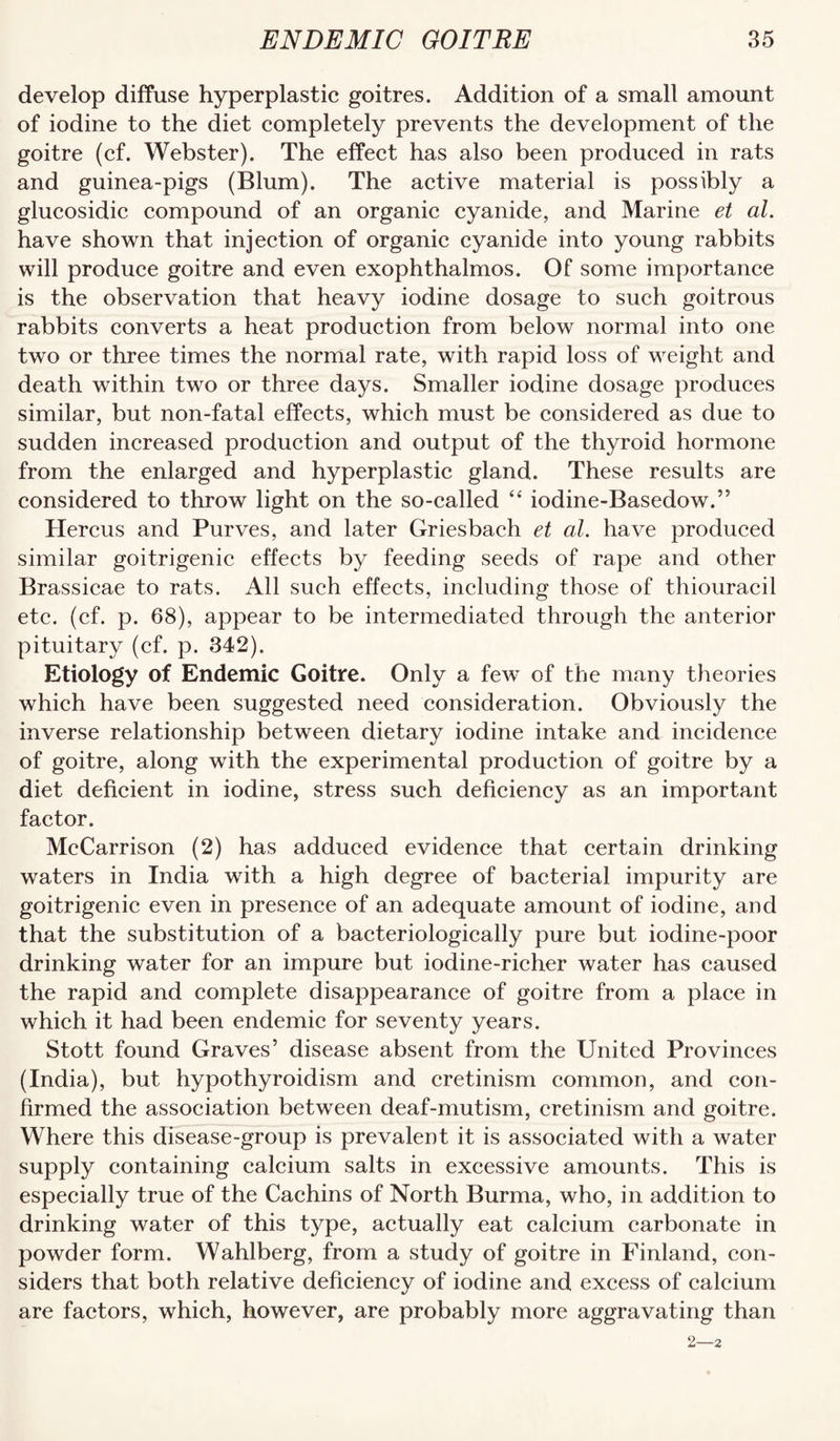 develop diffuse hyperplastic goitres. Addition of a small amount of iodine to the diet completely prevents the development of the goitre (cf. Webster). The effect has also been produced in rats and guinea-pigs (Blum). The active material is possibly a glucosidic compound of an organic cyanide, and Marine et al. have shown that injection of organic cyanide into young rabbits will produce goitre and even exophthalmos. Of some importance is the observation that heavy iodine dosage to such goitrous rabbits converts a heat production from below normal into one two or three times the normal rate, with rapid loss of weight and death within two or three days. Smaller iodine dosage produces similar, but non-fatal effects, which must be considered as due to sudden increased production and output of the thyroid hormone from the enlarged and hyperplastic gland. These results are considered to throw light on the so-called ‘‘ iodine-Basedow.” Hercus and Purves, and later Griesbach et al. have produced similar goitrigenic effects by feeding seeds of rape and other Brassicae to rats. All such effects, including those of thiouracil etc. (cf. p. 68), appear to be intermediated through the anterior pituitary (cf. p. 342). Etiology of Endemic Goitre. Only a few of the many theories which have been suggested need consideration. Obviously the inverse relationship between dietary iodine intake and incidence of goitre, along with the experimental production of goitre by a diet deficient in iodine, stress such deficiency as an important factor. McCarrison (2) has adduced evidence that certain drinking waters in India with a high degree of bacterial impurity are goitrigenic even in presence of an adequate amount of iodine, and that the substitution of a bacteriologically pure but iodine-poor drinking water for an impure but iodine-richer water has caused the rapid and complete disappearance of goitre from a place in which it had been endemic for seventy years. Stott found Graves’ disease absent from the United Provinces (India), but hypothyroidism and cretinism common, and con¬ firmed the association between deaf-mutism, cretinism and goitre. Where this disease-group is prevalent it is associated with a water supply containing calcium salts in excessive amounts. This is especially true of the Cachins of North Burma, who, in addition to drinking water of this type, actually eat calcium carbonate in powder form. Wahlberg, from a study of goitre in Finland, con¬ siders that both relative deficiency of iodine and excess of calcium are factors, which, however, are probably more aggravating than 2—2