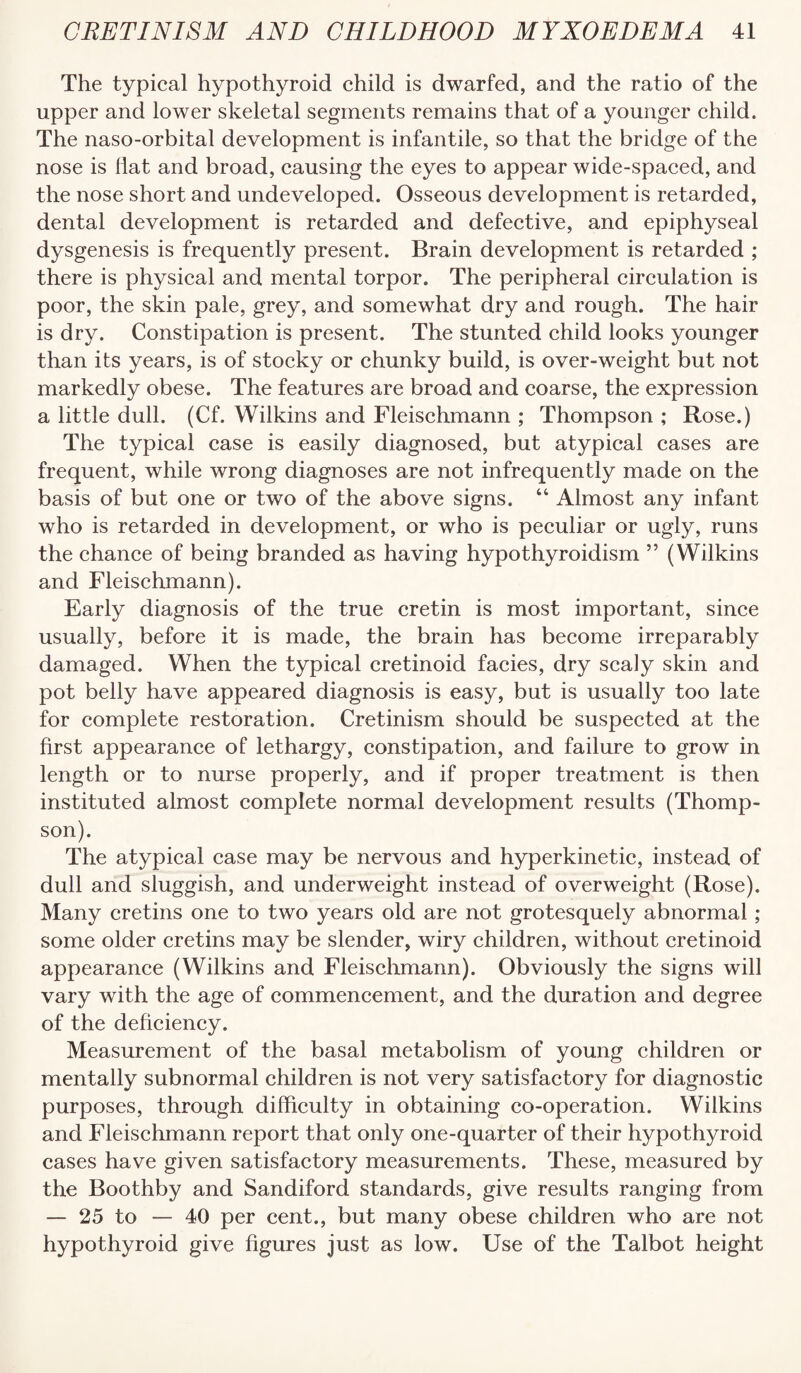 The typical hypothyroid child is dwarfed, and the ratio of the upper and lower skeletal segments remains that of a younger child. The naso-orbital development is infantile, so that the bridge of the nose is liat and broad, causing the eyes to appear wide-spaced, and the nose short and undeveloped. Osseous development is retarded, dental development is retarded and defective, and epiphyseal dysgenesis is frequently present. Brain development is retarded ; there is physical and mental torpor. The peripheral circulation is poor, the skin pale, grey, and somewhat dry and rough. The hair is dry. Constipation is present. The stunted child looks younger than its years, is of stocky or chunky build, is over-weight but not markedly obese. The features are broad and coarse, the expression a little dull. (Cf. Wilkins and Fleischmann ; Thompson ; Rose.) The typical case is easily diagnosed, but atypical cases are frequent, while wrong diagnoses are not infrequently made on the basis of but one or two of the above signs. “ Almost any infant who is retarded in development, or who is peculiar or ugly, runs the chance of being branded as having hypothyroidism ” (Wilkins and Fleischmann). Early diagnosis of the true cretin is most important, since usually, before it is made, the brain has become irreparably damaged. When the typical cretinoid facies, dry scaly skin and pot belly have appeared diagnosis is easy, but is usually too late for complete restoration. Cretinism should be suspected at the first appearance of lethargy, constipation, and failure to grow in length or to nurse properly, and if proper treatment is then instituted almost complete normal development results (Thomp¬ son). The atypical case may be nervous and hyperkinetic, instead of dull and sluggish, and underweight instead of overweight (Rose). Many cretins one to two years old are not grotesquely abnormal ; some older cretins may be slender, wiry children, without cretinoid appearance (Wilkins and Fleisclimann). Obviously the signs will vary with the age of commencement, and the duration and degree of the deficiency. Measurement of the basal metabolism of young children or mentally subnormal children is not very satisfactory for diagnostic purposes, through difficulty in obtaining co-operation. Wilkins and Fleischmann report that only one-quarter of their hypothyroid cases have given satisfactory measurements. These, measured by the Boothby and Sandiford standards, give results ranging from — 25 to — 40 per cent., but many obese children who are not hypothyroid give figures Just as low. Use of the Talbot height