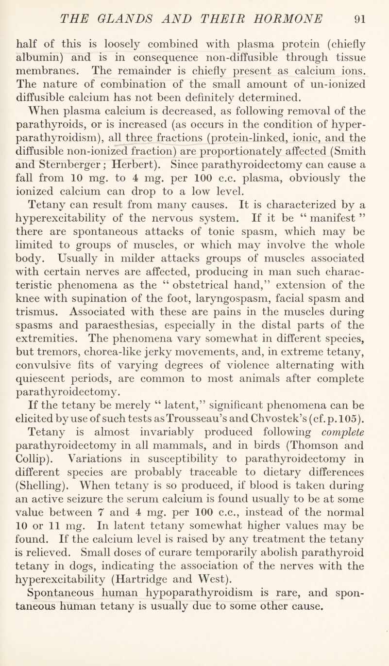 half of this is loosely combined with plasma protein (chiefly albumin) and is in consequence non-diffusible through tissue membranes. The remainder is chiefly present as calcium ions. The nature of combination of the small amount of un-ionized diffusible calcium has not been definitely determined. When plasma calcium is decreased, as following removal of the parathyroids, or is increased (as occurs in the condition of hyper¬ parathyroidism), all three fractions (protein-linked, ionic, and the diffusible non-ionized fraction) are proportionately affected (Smith and Sternberger; Herbert). Since parathyroidectomy can cause a fall from 10 mg. to 4 mg. per 100 c.c. plasma, obviously the ionized calcium can drop to a low level. Tetany can result from many causes. It is characterized by a hyperexcitability of the nervous system. If it be “ manifest ” there are spontaneous attacks of tonic spasm, which may be limited to groups of muscles, or which may involve the whole body. Usually in milder attacks groups of muscles associated with certain nerves are affected, producing in man such charac¬ teristic phenomena as the “ obstetrical hand,” extension of the knee with supination of the foot, laryngospasm, facial spasm and trismus. Associated with these are pains in the muscles during spasms and paraesthesias, especially in the distal parts of the extremities. The phenomena vary somewhat in different species, but tremors, chorea-like jerky movements, and, in extreme tetany, convulsive fits of varying degrees of violence alternating with quiescent periods, are common to most animals after complete parathyroidectomy. If the tetany be merely “ latent,” significant phenomena can be elicited by use of such tests as Trousseau’s and Chvostek’s (cf.p. 105). Tetany is almost invariably produced following complete parathyroidectomy in all mammals, and in birds (Thomson and Collip). Variations in susceptibility to parathyroidectomy in different species are probably traceable to dietary differences (Shelling). When tetany is so produced, if blood is taken during an active seizure the serum calcium is found usually to be at some value between 7 and 4 mg. per 100 c.c., instead of the normal 10 or 11 mg. In latent tetany somewhat higher values may be found. If the calcium level is raised by any treatment the tetany is relieved. Small doses of curare temporarily abolish parathyroid tetany in dogs, indicating the association of the nerves with the hyperexcitability (Hartridge and West). Spontaneous human hypoparathyroidism is rare, and spon¬ taneous human tetany is usually due to some other cause.