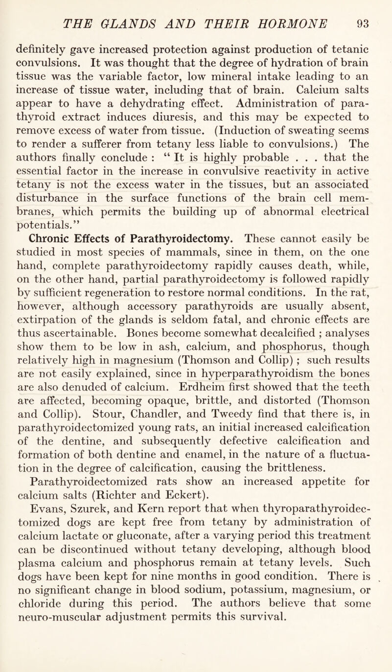 definitely gave increased protection against production of tetanic convulsions. It was thought that the degree of hydration of brain tissue was the variable factor, low mineral intake leading to an increase of tissue water, including that of brain. Calcium salts appear to have a dehydrating effect. Administration of para¬ thyroid extract induces diuresis, and this may be expected to remove excess of water from tissue. (Induction of sweating seems to render a sufferer from tetany less liable to convulsions.) The authors finally conclude : “ It is highly probable . . . that the essential factor in the increase in convulsive reactivity in active tetany is not the excess water in the tissues, but an associated disturbance in the surface functions of the brain cell mem¬ branes, which permits the building up of abnormal electrical potentials.” Chronic Effects of Parathyroidectomy. These cannot easily be studied in most species of mammals, since in them, on the one hand, complete parathyroidectomy rapidly causes death, while, on the other hand, partial parathyroidectomy is followed rapidly by sufficient regeneration to restore normal conditions. In the rat, however, although accessory parathyroids are usually absent, extirpation of the glands is seldom fatal, and chronic effects are thus ascertainable. Bones become somewhat decalcified ; analyses show them to be low in ash, calcium, and phosphorus, though relatively high in magnesium (Thomson and Collip) ; such results are not easily explained, since in hyperparathyroidism the bones are also denuded of calcium. Erdheim first showed that the teeth are affected, becoming opaque, brittle, and distorted (Thomson and Collip). Stour, Chandler, and Tweedy find that there is, in parathyroidectomized young rats, an initial increased calcification of the dentine, and subsequently defective calcification and formation of both dentine and enamel, in the nature of a fluctua¬ tion in the degree of calcification, causing the brittleness. Parathyroidectomized rats show an increased appetite for calcium salts (Richter and Eckert). Evans, Szurek, and Kern report that when thyroparathyroidec- tomized dogs are kept free from tetany by administration of calcium lactate or gluconate, after a varying period this treatment can be discontinued without tetany developing, although blood plasma calcium and phosphorus remain at tetany levels. Such dogs have been kept for nine months in good condition. There is no significant change in blood sodium, potassium, magnesium, or chloride during this period. The authors believe that some neuro-muscular adjustment permits this survival.