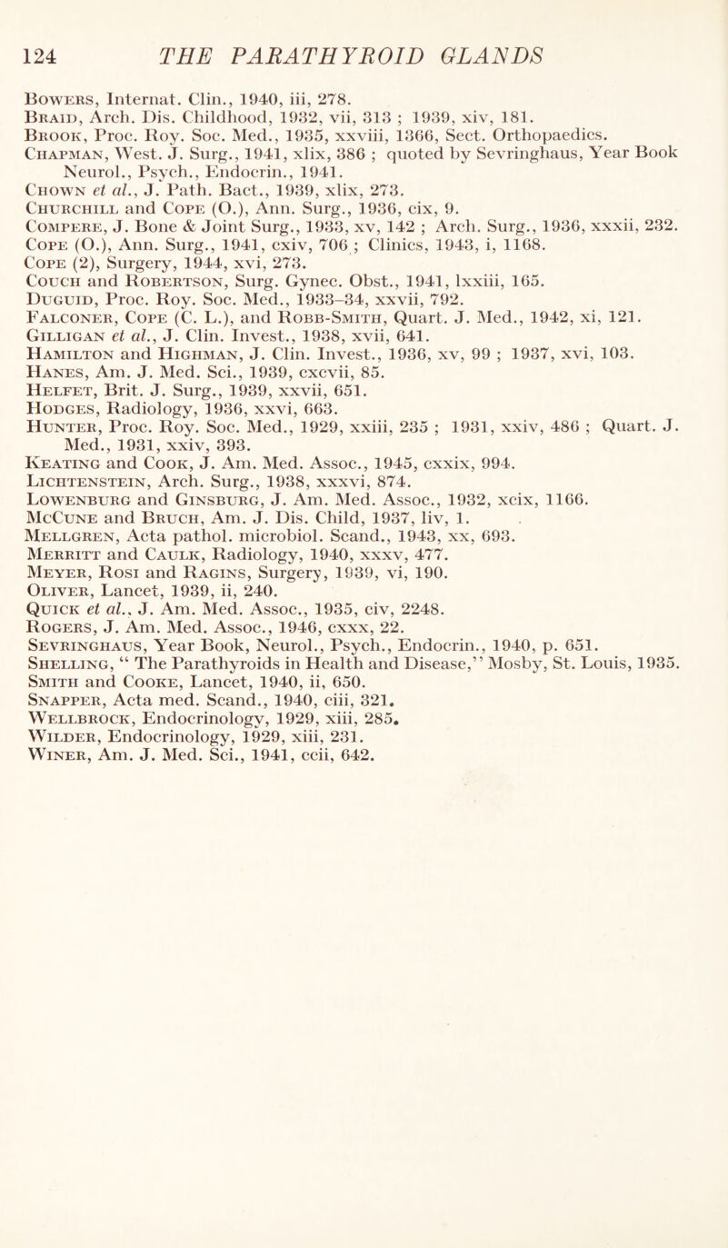 Bowers, Internat. Clin., 1940, iii, 278. Braid, Arch. Dis. Childhood, 1932, vii, 313 ; 1939, xiv, 181. Brook, Proc. Roy. Soc. Med., 1935, xxviii, 1366, Sect. Orthopaedics. Chapman, West. J. Surg., 1941, xlix, 386 ; quoted by Sevringhaus, Year Book Neurol., Psych., Endocrin., 1941. Chown et ciL, J. Path. Bact., 1939, xlix, 273. Churchill and Cope (O.), Ann. Surg., 1936, cix, 9. Compere, J. Bone & Joint Surg., 1933, xv, 142 ; Arch. Surg., 1936, xxxii, 232. Cope (O.), Ann. Surg., 1941, cxiv, 706 ; Clinics, 1943, i, 1168. Cope (2), Surgery, 1944, xvi, 273. Couch and Robertson, Surg. Gynec. Obst., 1941, Ixxiii, 165. Duguid, Proc. Roy. Soc. Med., 1933-34, xxvii, 792. Falconer, Cope (C. L.), and Robb-Smith, Quart. J. Med., 1942, xi, 121. Gilligan et al., J. Clin. Invest., 1938, xvii, 641. Hamilton and Highman, J. Clin. Invest., 1936, xv, 99 ; 1937, xvi, 103. Hanes, Am. J. Med. Sci., 1939, cxcvii, 85. Helfet, Brit. J. Surg., 1939, xxvii, 651. Hodges, Radiology, 1936, xxvi, 663. Hunter, Proc. Roy. Soc. Med., 1929, xxiii, 235 ; 1931, xxiv, 486 ; Quart. J. Med., 1931, xxiv, 393. Keating and Cook, J. Am. Med. Assoc., 1945, cxxix, 994. Lichtenstein, Arch. Surg., 1938, xxxvi, 874. Lowenburg and Ginsburg, J. Am. Med. Assoc., 1932, xcix, 1166. McCune and Bruch, Am. J. Dis. Child, 1937, liv, 1. Mellgren, Acta pathol. microbiol. Scand., 1943, xx, 693. Merritt and Caulk, Radiology, 1940, xxxv, 477. Meyer, Rosi and Ragins, Surgery, 1939, vi, 190. Oliver, Lancet, 1939, ii, 240. Quick et al., J. Am. Med. Assoc., 1935, civ, 2248. Rogers, J. Am. Med. Assoc., 1946, cxxx, 22. Sevringhaus, Year Book, Neurol., Psych., Endocrin., 1940, p. 651. Shelling, “ The Parathyroids in Health and Disease,” Mosby, St. Louis, 1935. Smith and Cooke, Lancet, 1940, ii, 650. Snapper, Acta med. Scand., 1940, ciii, 321. Wellbrock, Endocrinology, 1929, xiii, 285. Wilder, Endocrinology, 1929, xiii, 231. Winer, Am. J. Med. Sci., 1941, ccii, 642.