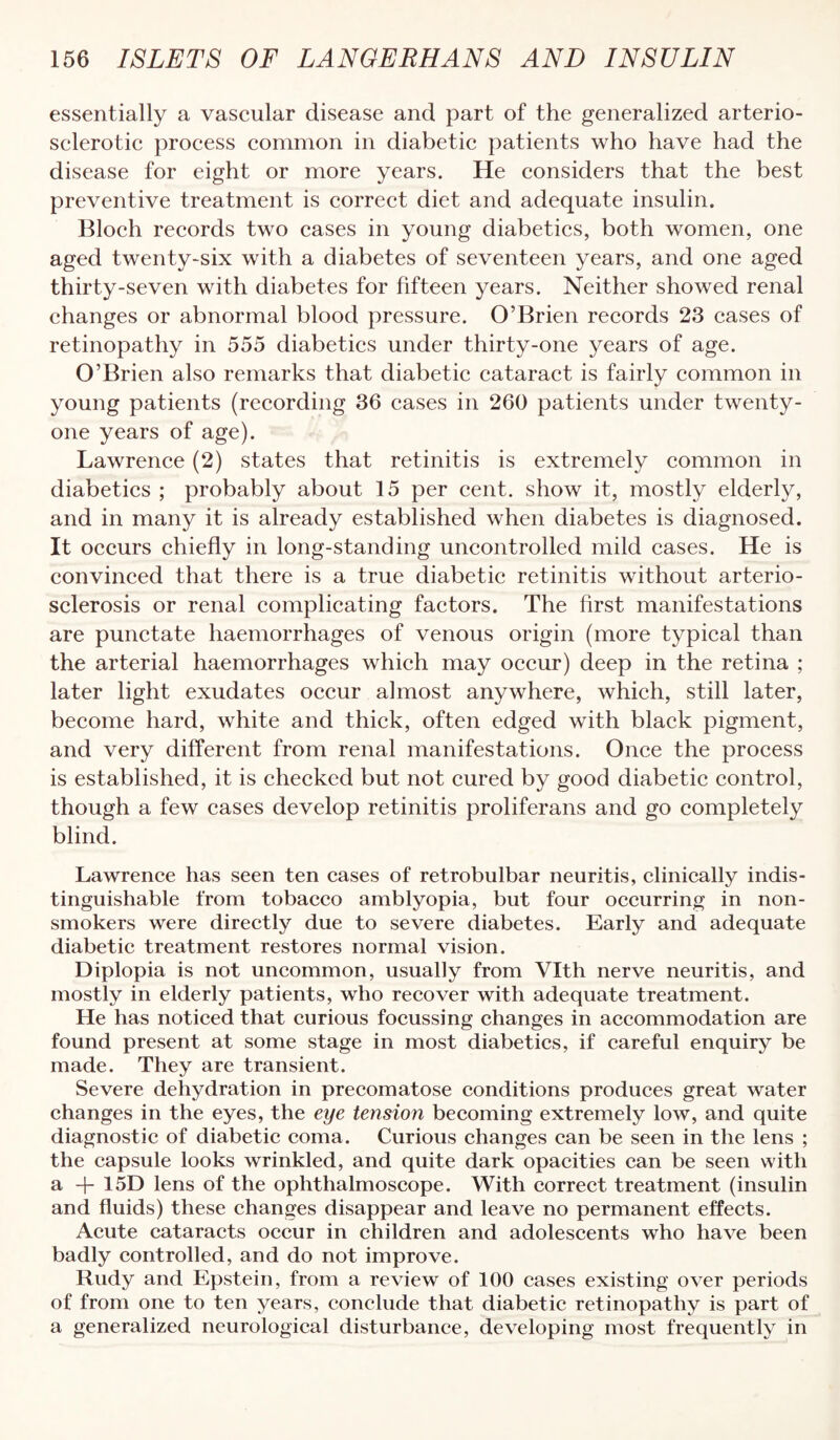 essentially a vascular disease and part of the generalized arterio¬ sclerotic process common in diabetic patients who have had the disease for eight or more years. He considers that the best preventive treatment is correct diet and adequate insulin. Bloch records two cases in young diabetics, both women, one aged twenty-six with a diabetes of seventeen years, and one aged thirty-seven with diabetes for fifteen years. Neither showed renal changes or abnormal blood pressure. O’Brien records 23 cases of retinopathy in 555 diabetics under thirty-one years of age. O’Brien also remarks that diabetic cataract is fairly common in young patients (recording 36 cases in 260 patients under twenty- one years of age). Lawrence (2) states that retinitis is extremely common in diabetics ; probably about 15 per cent, show it, mostly elderly, and in many it is already established when diabetes is diagnosed. It occurs chiefly in long-standing uncontrolled mild cases. He is convinced that there is a true diabetic retinitis without arterio¬ sclerosis or renal complicating factors. The first manifestations are punctate haemorrhages of venous origin (more typical than the arterial haemorrhages which may occur) deep in the retina ; later light exudates occur almost anywhere, which, still later, become hard, white and thick, often edged with black pigment, and very different from renal manifestations. Once the process is established, it is checked but not cured by good diabetic control, though a few cases develop retinitis proliferans and go completely blind. Lawrence has seen ten cases of retrobulbar neuritis, clinically indis¬ tinguishable from tobacco amblyopia, but four occurring in non- smokers were directly due to severe diabetes. Early and adequate diabetic treatment restores normal vision. Diplopia is not uncommon, usually from Vlth nerve neuritis, and mostly in elderly patients, who recover with adequate treatment. He has noticed that curious focussing changes in accommodation are found present at some stage in most diabetics, if careful enquiry be made. They are transient. Severe dehydration in precomatose conditions produces great water changes in the eyes, the eye tension becoming extremely low, and quite diagnostic of diabetic coma. Curious changes can be seen in the lens ; the capsule looks wrinkled, and quite dark opacities can be seen with a -{- 15D lens of the ophthalmoscope. With correct treatment (insulin and fluids) these changes disappear and leave no permanent effects. Acute cataracts occur in children and adolescents who have been badly controlled, and do not improve. Rudy and Epstein, from a review of 100 cases existing over periods of from one to ten years, conclude that diabetic retinopathy is part of a generalized neurological disturbance, developing most frequently in