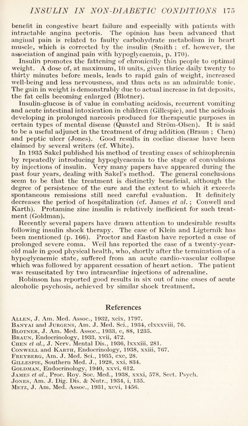 benefit in congestive heart failure and especially with patients with intractable angina pectoris. 'The opinion has l)een advanced that anginal pain is related to faulty carbohydrate metabolism in heart muscle, which is corrected by the insulin (Smith ; cf. however, the association of anginal pain with hypoglycaemia, p. 170). Insulin promotes the fattening of chronically thin people to optimal weight. A dose of, at maximum, 10 units, given thrice daily twenty to thirty minutes before meals, leads to rapid gain of weight, increased well-being and less nervousness, and thus acts as an admirable tonic. The gain in weight is demonstrably due to actual increase in fat deposits, the fat cells becoming enlarged (Blotner). Insulin-glucose is of value in combating acidosis, recurrent vomiting and acute intestinal intoxication in children (Gillespie), and the acidosis developing in prolonged narcosis produced for therapeutic purposes in certain types of mental disease (Quastel and Strom-Olsen). It is said to be a useful adjunct in the treatment of drug addition (Braun ; Chen) and peptic ulcer (Jones). Good results in coeliac disease have been claimed by several writers (cf. White). In 1935 Sakel published his method of treating cases of schizophrenia by repeatedly introducing hypoglycaemia to the stage of convulsions by injections of insulin. Very many papers have appeared during the past four years, dealing with SakeFs method. The general conclusions seem to be that the treatment is distinctly beneficial, although the degree of persistence of the cure and the extent to which it exceeds spontaneous remissions still need careful evaluation. It definitely decreases the period of hospitalization (cf. .Tames et al. ; Conwell and Karth). Protamine zinc insulin is relatively inefficient for such treat¬ ment (Goldman). Recently several papers have drawn attention to undesirable results following insulin shock therapy. The case of Klein and Ligternik has been mentioned (p. 166). Proctor and Easton have reported a case of prolonged severe coma. Weil has reported the case of a twenty-year- old male in good physical health, who, shortly after the termination of a hyposflycaemic state, suffered from an acute cardio-vascular collapse which was followed by apparent cessation of heart action. The patient wa'< resuscitated by two intracardiac injections of adrenaline. Robinson has reported good results in six out of nine cases of acute alcoholic psychosis, achieved by similar shock treatment. References Alt.en, J. Am. Med. Assoc., 1932, xeix, 1797. Banyai and Jurgens, Am. J. Med. Sci., 1934, clxxxviii, 76. Blotner, J. Am. Med. Assoc., 1933, c, 88, 1235. Braun, Endocrinology, 1933, xvii, 472. Chen et al., J. Nerv. Mental Dis., 1936, Ixxxiii, 281. Conwell and Karth, Endocrinology, 1938, xxiii, 767. Freyberg, Am. ,J. Med. Sci., 1935, cxc, 28. Gillespie, Southern Med. J., 1928, xxi, 834. Goldman, Endocrinology, 1940, xxvi, 612. James et al., Proc. Roy. Soc. Med., 1938, xxxi, 578, Sect. Psych. Jones, Am. J. Dig. Dis. & Nntr., 1934, i, 135. Metz, J. Am. Med. Assoc., 1931, xevi, 1456.