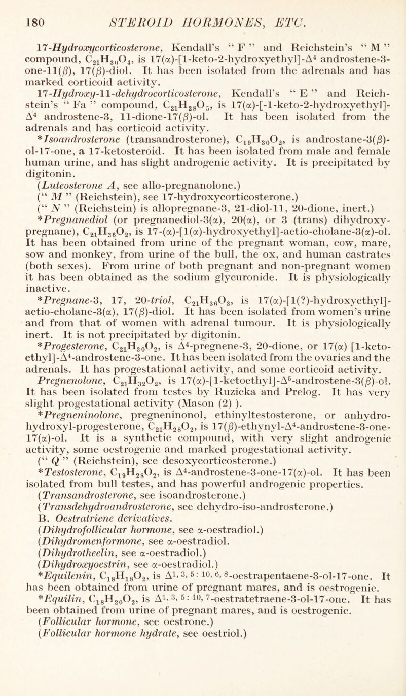 11 -Hydroocycorticosterone, Kendall’s “ F ” and Reichstein’s “ M ” compound, 1^2lll3l)045 is 17(a)-[l-keto-2-hydroxyetliy]]-A4 androstene-3- one-ll(/3), 17(|8)-diol. It has been isolated from the adrenals and has marked corticoid activity. 11 -Hydroxy-ll-dehydrocorticosterone, Kendall’s “ E ” and Reich¬ stein’s “ Fa ” compound, CgiHggOj, is 17(a)-[-l-keto-2-hydroxyethyl]- A'^ androstene-8, ll-dione-17(jS)-ol. It has been isolated from the adrenals and has corticoid activity. * I soandrosterone (transandrosterone), Ci9H3(j02, is androstane-3(jS)- ol-17-one, a 17-ketosteroid. It has been isolated from male and female human urine, and has slight androgenic activity. It is precipitated by digitonin. {Lnieosterone A, see allo-pregnanolone.) (“ M ” (Reichstein), see 17-hydroxy corticosterone.) (“ N ” (Reichstein) is allopregnane-3, 21-diol-ll, 20-dione, inert.) *Pregnanediol (or pregnanediol-3(a), 20(a), or 3 (trans) dihydroxy- pregnane), CgjHgeOa, is 17-(a)-[l(a)-hydroxyethyl]-aetio-cholane-3(a)-ol. It has been obtained from urine of the pregnant woman, cow, mare, sow and monkey, from urine of the bull, the ox, and human castrates (both sexes). From urine of both pregnant and non-pregnant women it has been obtained as the sodium glycuronide. It is physiologically^ inactive. ^Pregnane-^, 17, 20-triol, CgiHg^Og, is 17(a)-[l(?)-hydroxyethyl]- aetio-cholane-3(a), 17(jS)-diol. It has been isolated from women’s urine and from that of women with adrenal tumour. It is physiologically inert. It is not precipitated by digitonin. * Progesterone, C21H30O2, is A4-pregnene-3, 20-dione, or 17(a) [1-keto- ethyl]-A4-androstene-3-one. It has been isolated from the ovaries and the adrenals. It has progestational activity, and some corticoid activity. Pregnenolone, C21H32O2, is 17(a)-[l-ketoethylJ-A®-androstene-3(jS)-ol. It has been isolated from testes by Ruzicka and Prelog. It has very slight progestational activity (Mason (2) ). *Pregneninolone, pregneninonol, ethinyltestosterone, or anhydro- hydroxyl-progesterone, C21H28O2, is 17(^)-ethynyl-A4-androstene-3-one- 17(a)-ol. It is a synthetic compound, with very slight androgenic activity, some oestrogenic and marked progestational activity. (“ Q ” (Reichstein), see desoxycorticosterone.) ^Testosterone, 0^9112802, is A4-androstene-3-one-17(a)-ol. It has been isolated from bull testes, and has powerful androgenic properties. {Transandrosterone, see isoandrosterone.) (Transdehydroandrosterone, see dehydro-iso-androsterone.) B. Oestratriene derivatives. {Dihydrofollicular hormone, see a-oestradiol.) {Dihydromenformone, see a-oestradiol. (Dihydrotheelin, see a-oestradiol.) {Dihydroxyoestrin, see a-oestradiol.) ^Equilenin, C18H18O2, is Ai> 3, 5:10, o, 8_oestrapentaene-3-ol-17-one. It has been obtained from urine of pregnant mares, and is oestrogenic. ^Equilin, Ci8H2o02’ '^-oestratetraene-3-ol-17-one. It has been obtained from urine of pregnant mares, and is oestrogenic. {Follicular hormone, see oestrone.) {Follicular hormone hydrate, see oestriol.)