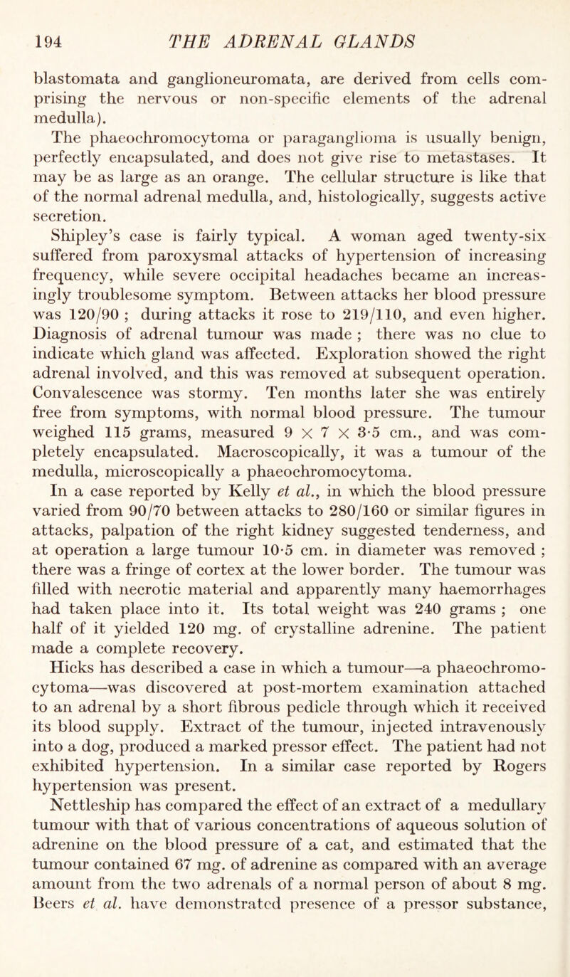 blastomata and ganglioneuromata, are derived from eells eom- prising the nervous or non-specifie elements of the adrenal medulla). The phaeoehromoeytorna or paraganglioma is usually benign, perfeetly encapsulated, and does not give rise to metastases. It may be as large as an orange. The cellular structure is like that of the normal adrenal medulla, and, histologically, suggests active secretion. Shipley’s case is fairly typical. A woman aged twenty-six suffered from paroxysmal attacks of hypertension of increasing frequency, while severe occipital headaches became an increas¬ ingly troublesome symptom. Between attacks her blood pressure was 120/90 ; during attacks it rose to 219/110, and even higher. Diagnosis of adrenal tumour was made ; there was no clue to indicate which gland was affected. Exploration showed the right adrenal involved, and this was removed at subsequent operation. Convalescence was stormy. Ten months later she was entirely free from symptoms, with normal blood pressure. The tumour weighed 115 grams, measured 9 x 7 x 3-5 cm., and was com¬ pletely encapsulated. Macroscopically, it was a tumour of the medulla, microscopically a phaeoehromoeytorna. In a case reported by Kelly et al., in which the blood pressure varied from 90/70 between attacks to 280/160 or similar figures in attacks, palpation of the right kidney suggested tenderness, and at operation a large tumour 10-5 cm. in diameter was removed ; there was a fringe of cortex at the lower border. The tumour was filled with necrotic material and apparently many haemorrhages had taken place into it. Its total weight was 240 grams ; one half of it yielded 120 mg. of crystalline adrenine. The patient made a complete recovery. Hicks has described a case in which a tumour—a phaeochromo- cytoma—was discovered at post-mortem examination attached to an adrenal by a short fibrous pedicle through which it received its blood supply. Extract of the tumour, injected intravenously into a dog, produced a marked pressor effect. The patient had not exhibited hypertension. In a similar case reported by Rogers hypertension was present. Nettleship has compared the effect of an extract of a medullary tumour with that of various concentrations of aqueous solution of adrenine on the blood pressure of a cat, and estimated that the tumour contained 67 mg. of adrenine as compared with an average amount from the two adrenals of a normal person of about 8 mg. Beers et at. have demonstrated presence of a pressor substance.