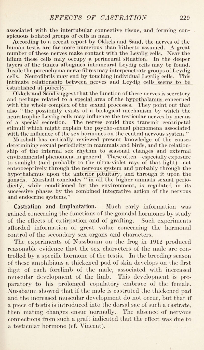 associated with the intertubular connective tissue, and forming con¬ spicuous isolated groups of cells in man. According to a recent report by Okkels and Sand, the nerves of the human testis are far more numerous than hitherto assumed. A great number of these nerves make contact with the Leydig cells. Near the hilum these cells may occupy a perineural situation. In the deeper layers of the tunica albuginea intraneural Leydig cells may be found. Inside the parenchyma nerve fibres may interpenetrate groups of Leydig cells. Neurofibrils may end by touching individual Leydig cells. This intimate relationship between nerves and Leydig cells seems to be established at puberty. Okkels and Sand suggest that the function of these nerves is secretory and perhaps related to a speeial area of the hypothalamus concerned with the whole complex of the sexual processes. They point out that also “ the possibility exists of a biological mechanism by which the neurotrophic Leydig cells may infiuence the testicular nerves by means of a special secretion. The nerves could thus transmit centripetal stimuli which might explain the psycho-sexual phenomena associated with the influence of the sex hormones on the central nervous system.” Marshall has critically reviewed present knowledge of the causes determining sexual periodicity in mammals and birds, and the relation¬ ship of the internal sex rhythm to seasonal changes and external environmental phenomena in general. These often—especially exposure to sunlight (and probably to the ultra-violet rays of that light)—act enteroceptively through the nervous system and probably through the hypothalamus upon the anterior pituitary, and through it upon the gonads. Marshall concludes “ in all the higher animals sexual perio¬ dicity, while conditioned by the environment, is regulated in its successive phases by the combined integrative action of the nervous and endocrine systems.” Castration and Implantation. Much early information was gained concerning the functions of the gonadal hormones by study of the effects of extirpation and of grafting. Such experiments afforded information of great value concerning the hormonal control of the secondary sex organs and characters. The experiments of Nussbaum on the frog in 1912 produced reasonable evidence that the sex characters of the male are con¬ trolled by a specific hormone of the testis. In the breeding season of these amphibians a thickened pad of skin develops on the first digit of each forelimb of the male, associated with increased muscular development of the limb. This development is pre¬ paratory to his prolonged copulatory embrace of the female. Nussbaum showed that if the male is castrated the thickened pad and the increased muscular development do not occur, but that if a piece of testis is introduced into the dorsal sac of such a castrate, then mating changes ensue normally. The absence of nervous eonnections from such a graft indicated that the effect was due to a testicular hormone (cf. Vincent).