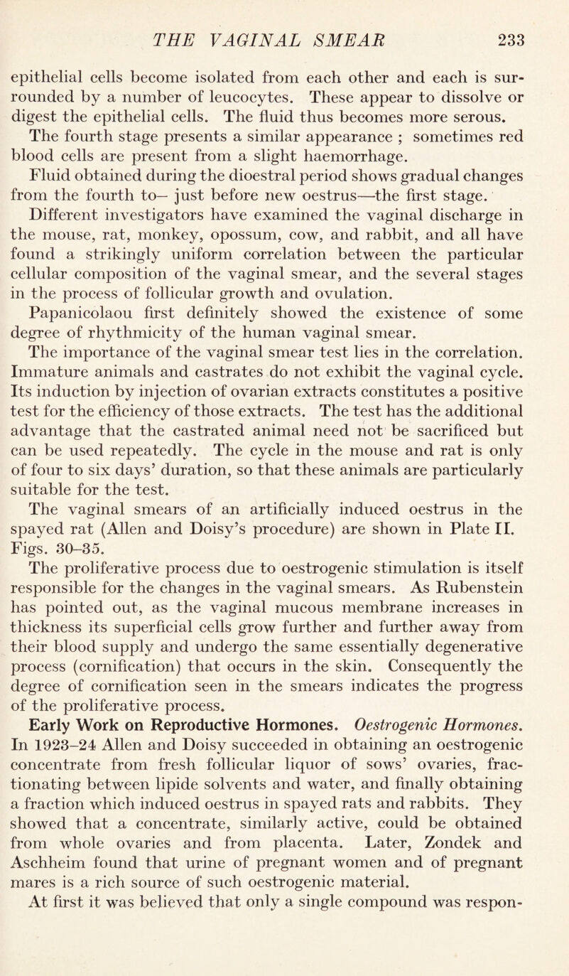 epithelial cells become isolated from each other and each is sur¬ rounded by a number of leucocytes. These appear to dissolve or digest the epithelial cells. The fluid thus becomes more serous. The fourth stage presents a similar appearance ; sometimes red blood cells are present from a slight haemorrhage. Fluid obtained during the dioestral period shows gradual changes from the fourth to— just before new oestrus—^the first stage. Different investigators have examined the vaginal discharge in the mouse, rat, monkey, opossum, cow, and rabbit, and all have found a strikingly uniform correlation between the particular cellular composition of the vaginal smear, and the several stages in the process of follicular growth and ovulation. Papanicolaou first definitely showed the existence of some degree of rhythmicity of the human vaginal smear. The importance of the vaginal smear test lies in the correlation. Immature animals and castrates do not exhibit the vaginal cycle. Its induction by injection of ovarian extracts constitutes a positive test for the efficiency of those extracts. The test has the additional advantage that the castrated animal need not be sacrificed but can be used repeatedly. The cycle in the mouse and rat is only of four to six days’ duration, so that these animals are particularly suitable for the test. The vaginal smears of an artificially induced oestrus in the spayed rat (Allen and Doisy’s procedure) are shown in Plate II. Figs. 30-35. The proliferative process due to oestrogenic stimulation is itself responsible for the changes in the vaginal smears. As Rubenstein has pointed out, as the vaginal mucous membrane increases in thickness its superficial cells grow further and further away from their blood supply and undergo the same essentially degenerative process (cornification) that occurs in the skin. Consequently the degree of cornification seen in the smears indicates the progress of the proliferative process. Early Work on Reproductive Hormones. Oestrogenic Hormones. In 1923-24 Allen and Doisy succeeded in obtaining an oestrogenic concentrate from fresh follicular liquor of sows’ ovaries, frac¬ tionating between lipide solvents and water, and finally obtaining a fraction which induced oestrus in spayed rats and rabbits. They showed that a concentrate, similarly active, could be obtained from whole ovaries and from placenta. Later, Zondek and Aschheim found that urine of pregnant women and of pregnant mares is a rich source of such oestrogenic material. At first it was believed that only a single compound was respon-