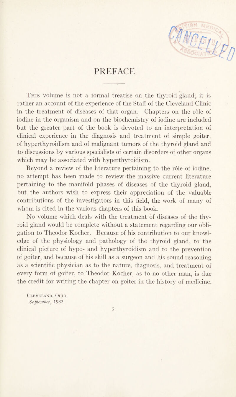 PREFACE This volume is not a formal treatise on the thyroid gland; it is rather an account of the experience of the Staff of the Cleveland Clinic in the treatment of diseases of that organ. Chapters on the role of iodine in the organism and on the biochemistry of iodine are included but the greater part of the book is devoted to an interpretation of clinical experience in the diagnosis and treatment of simple goiter, of hyperthyroidism and of malignant tumors of the thyroid gland and to discussions by various specialists of certain disorders of other organs which may be associated with hyperthyroidism. Beyond a review of the literature pertaining to the role of iodine, no attempt has been made to review the massive current literature pertaining to the manifold phases of diseases of the thyroid gland, but the authors wish to express their appreciation of the valuable contributions of the investigators in this field, the work of many of whom is cited in the various chapters of this book. No volume which deals with the treatment of diseases of the thy¬ roid gland would be complete without a statement regarding our obli¬ gation to Theodor Kocher. Because of his contribution to our knowl¬ edge of the physiology and pathology of the thyroid gland, to the clinical picture of hypo- and hyperthyroidism and to the prevention of goiter, and because of his skill as a surgeon and his sound reasoning as a scientific physician as to the nature, diagnosis, and treatment of every form of goiter, to Theodor Kocher, as to no other man, is due the credit for writing the chapter on goiter in the history of medicine. Cleveland, Ohio, September, 1932.