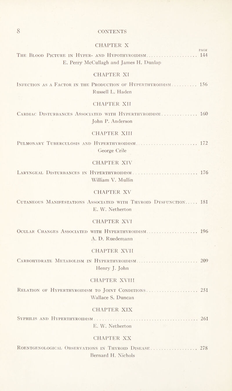 CHAPTER X PAGE The Blood Picture in Hyper- and Hypothyroidism. 144 E. Perry McCullagh and James H. Dunlap CHAPTER XI Infection as a Factor in the Production of Hyperthyroidism. 156 Russell L. Haden CHAPTER XII Cardiac Disturbances Associated with Hyperthyroidism. 160 John P. Anderson CHAPTER XIII Pulmonary Tuberculosis and Hyperthyroidism. 172 George Crile CHAPTER XIV Laryngeal Disturbances in Hyperthyroidism. 176 William V. Mullin CHAPTER XV Cutaneous Manifestations Associated with Thyroid Dysfunction. 181 E. W. Netherton CHAPTER XVI Ocular Changes Associated with Hyperthyroidism. 196 A. D. Ruedemann CHAPTER XVII Carbohydrate Metabolism in Hyperthyroidism. 209 Henry J. John CHAPTER XVIII Relation of Hyperthyroidism to Joint Conditions. 251 Wallace S. Duncan CHAPTER XIX Syphilis and Hyperthyroidism. 261 E. W. Netherton CHAPTER XX Roentgenological Observations in Thyroid Disease. 278 Bernard H. Nichols