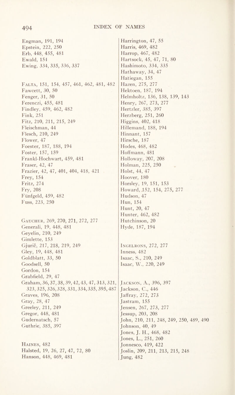 Engman, 191, 194 Epstein, 222, 250 Erb, 448, 455, 481 Ewald, 151 Ewing, 334, 335, 336, 337 Falta, 151, 154, 457, 461, 462, 481, 482 Fawcett, 30, 50 Fenger, 31, 50 Ferenczi, 455, 481 Findley, 459, 462, 482 Fink, 251 Fitz, 210, 211, 215, 249 Fleischman, 44 Flesch, 210, 249 Flower, 47 Foester, 187, 188, 194 Foster, 157, 159 Frankl-Hochwart, 459, 481 Fraser, 42, 47 Frazier, 42, 47, 401, 404, 418, 421 Frey, 154 Fritz, 274 Fry, 208 Fiinfgeld, 459, 482 Fuss, 223, 250 Gaucher, 269, 270, 271, 272, 277 Generali, 19, 448, 481 Geyelin, 210, 249 Gimlette, 153 Gjuric, 217, 218, 219, 249 Gley, 19, 448, 481 Goldblatt, 33, 50 Goodsell, 50 Gordon, 154 Grabfield, 29, 47 Graham, 36, 37, 38, 39, 42, 43, 47, 313, 321, 323, 325, 326,328, 331,334,335, 395, 487 Graves, 196, 208 Gray, 28, 47 Greeley, 211, 249 Gregor, 448, 481 Gudernatsch, 57 Guthrie, 385, 397 Haines, 482 Halsted, 19, 26, 27, 47, 72, 80 Hanson, 448, 469, 481 Harrington, 47, 55 Harris, 469, 482 Harrop, 467, 482 Hartsock, 45, 47, 71, 80 Hashimoto, 334, 335 Hathaway, 34, 47 Hatiegan, 155 Hazen, 275, 277 Hektoen, 187, 194 Helmholtz, 136, 138, 139, 143 Henry, 267, 273, 277 Hertzler, 385, 397 Herzberg, 251, 260 Higgins, 402, 418 Hillemand, 188, 194 Hinnant, 157 Hirsche, 187 Hodes, 468, 482 Hoffmann, 481 Holloway, 207, 208 Holman, 225, 250 Holst, 44, 47 Hoover, 180 Horsley, 19, 151, 153 Howard, 152, 154, 275, 277 Hudson, 47 Hun, 154 Hunt, 20, 47 Hunter, 462, 482 Hutchinson, 20 Hyde, 187, 194 Ingelrons, 272, 277 Inness, 482 Isaac, S., 210, 249 Isaac, W., 220, 249 Jackson, A., 396, 397 Jackson, C., 446 Jaffray, 272, 273 Jastram, 155 Jensen, 267, 273, 277 Jessup, 203, 208 John, 210, 211, 248, 249, 250, 489, 490 Johnson, 40, 49 Jones, J. H., 468, 482 Jones, F., 251, 260 Jonnesco, 419, 422 Joslin, 209, 211, 213, 215, 248 Jung, 482