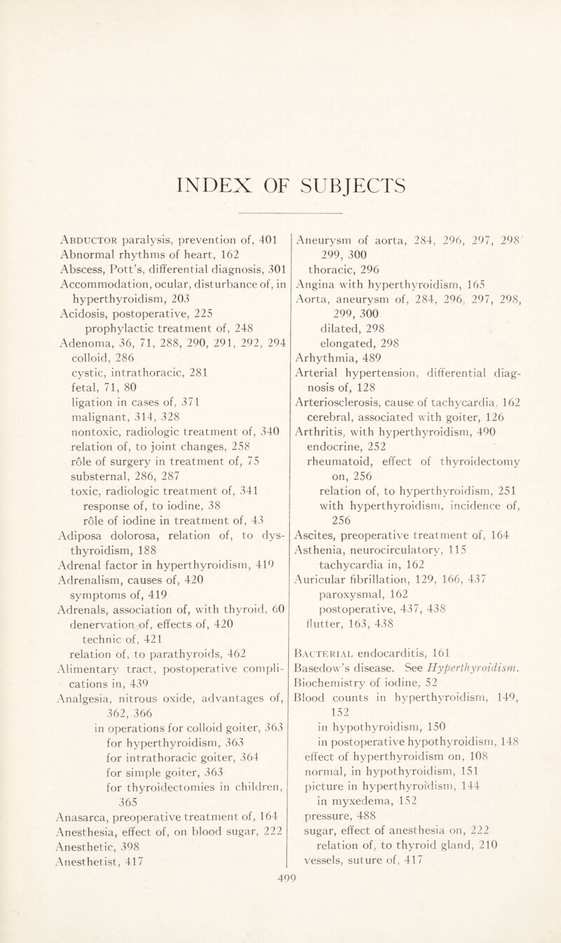 INDEX OF SUBJECTS Abductor paralysis, prevention of, 401 Abnormal rhythms of heart, 162 Abscess, Pott's, differential diagnosis, 301 Accommodation, ocular, disturbance of, in hyperthyroidism, 203 Acidosis, postoperative, 225 prophylactic treatment of, 248 Adenoma, 36, 71, 288, 290, 291, 292, 294 colloid, 286 cystic, intrathoracic, 281 fetal, 71, 80 ligation in cases of, 371 malignant, 314, 328 nontoxic, radiologic treatment of, 340 relation of, to joint changes, 258 role of surgery in treatment of, 75 substernal, 286, 287 toxic, radiologic treatment of, 341 response of, to iodine, 38 role of iodine in treatment of, 43 Adiposa dolorosa, relation of, to dys- thyroidism, 188 Adrenal factor in hyperthyroidism, 419 Adrenalism, causes of, 420 symptoms of, 419 Adrenals, association of, with thyroid, 60 denervation of, effects of, 420 technic of, 421 relation of, to parathyroids, 462 Alimentary tract, postoperative compli¬ cations in, 439 Analgesia, nitrous oxide, advantages of, 362, 366 in operations for colloid goiter, 363 for hyperthyroidism, 363 for intrathoracic goiter, 364 for simple goiter, 363 for thyroidectomies in children, 365 Anasarca, preoperative treatment of, 164 Anesthesia, effect of, on blood sugar, 222 Anesthetic, 398 Anesthetist, 417 Aneurysm of aorta, 284, 296, 297, 298 299, 300 thoracic, 296 Angina with hyperthyroidism, 165 Aorta, aneurysm of, 284, 296. 297, 298, 299, 300 dilated, 298 elongated, 298 Arhythmia, 489 Arterial hypertension, differential diag¬ nosis of, 128 Arteriosclerosis, cause of tachycardia, 162 cerebral, associated with goiter, 126 Arthritis, with hyperthyroidism, 490 endocrine, 252 rheumatoid, effect of thyroidectomy on, 256 relation of, to hyperthyroidism, 251 with hyperthyroidism, incidence of, 256  Ascites, preoperative treatment of, 164 Asthenia, neurocirculatory, 115 tachycardia in, 162 Auricular fibrillation, 129, 166, 437 paroxysmal, 162 postoperative, 437, 438 flutter, 163, 438 Bacterial endocarditis, 161 Basedow’s disease. See Hyperthyroidism. Biochemistry of iodine, 52 Blood counts in hyperthyroidism, 149, 152 in hypothyroidism, 150 in postoperative hypothyroidism, 148 effect of hyperthyroidism on, 108 normal, in hypothyroidism, 151 picture in hyperthyroidism, 144 in myxedema, 152 pressure, 488 sugar, effect of anesthesia on, 222 relation of, to thyroid gland, 210 vessels, suture of, 417