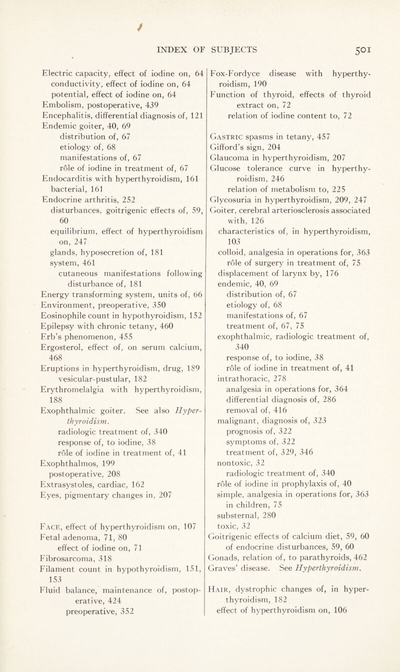 Electric capacity, effect of iodine on, 64 conductivity, effect of iodine on, 64 potential, effect of iodine on, 64 Embolism, postoperative, 439 Encephalitis, differential diagnosis of, 121 Endemic goiter, 40, 69 distribution of, 67 etiology of, 68 manifestations of, 67 role of iodine in treatment of, 67 Endocarditis with hyperthyroidism, 161 bacterial, 161 Endocrine arthritis, 252 disturbances, goitrigenic effects of, 59, 60 equilibrium, effect of hyperthyroidism on, 247 glands, hyposecretion of, 181 system, 461 cutaneous manifestations following disturbance of, 181 Energy transforming system, units of, 66 Environment, preoperative, 350 Eosinophile count in hypothyroidism, 152 Epilepsy with chronic tetany, 460 Erb’s phenomenon, 455 Ergosterol, effect of, on serum calcium, 468 Eruptions in hyperthyroidism, drug, 189 vesicular-pustular, 182 Erythromelalgia with hyperthyroidism, 188 Exophthalmic goiter. See also Hyper¬ thyroidism. radiologic treatment of, 340 response of, to iodine, 38 role of iodine in treatment of, 41 Exophthalmos, 199 postoperative, 208 Extrasystoles, cardiac, 162 Eyes, pigmentary changes in, 207 Face, effect of hyperthyroidism on, 107 Fetal adenoma, 71, 80 effect of iodine on, 71 Fibrosarcoma, 318 Filament count in hypothyroidism, 151, 153 Fluid balance, maintenance of, postop¬ erative, 424 Fox-Fordyce disease with hyperthy¬ roidism, 190 Function of thyroid, effects of thyroid extract on, 72 relation of iodine content to, 72 Gastric spasms in tetany, 457 Gifford’s sign, 204 Glaucoma in hyperthyroidism, 207 Glucose tolerance curve in hyperthy¬ roidism, 246 relation of metabolism to, 225 Glycosuria in hyperthyroidism, 209, 247 Goiter, cerebral arteriosclerosis associated with, 126 characteristics of, in hyperthyroidism, 103 colloid, analgesia in operations for, 363 role of surgery in treatment of, 75 displacement of larynx by, 176 endemic, 40, 69 distribution of, 67 etiology of, 68 manifestations of, 67 treatment of, 67, 75 exophthalmic, radiologic treatment of, 340 response of, to iodine, 38 role of iodine in treatment of, 41 intrathoracic, 278 analgesia in operations for, 364 differential diagnosis of, 286 removal of, 416 malignant, diagnosis of, 323 prognosis of, 322 symptoms of, 322 treatment of, 329, 346 nontoxic, 32 radiologic treatment of, 340 role of iodine in prophylaxis of, 40 simple, analgesia in operations for, 363 in children, 75 substernal, 280 toxic, 32 Goitrigenic effects of calcium diet, 59, 60 of endocrine disturbances, 59, 60 Gonads, relation of, to parathyroids, 462 Graves’ disease. See Hyperthyroidism. EIair, dystrophic changes of, in hyper¬ thyroidism, 182