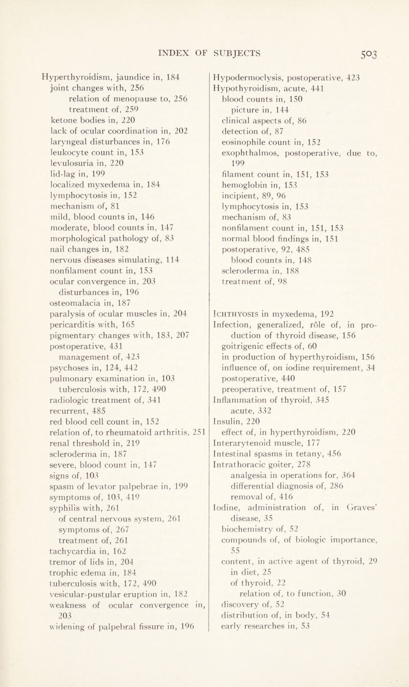 Hyperthyroidism, jaundice in, 184 joint changes with, 256 relation of menopause to, 256 treatment of, 259 ketone bodies in, 220 lack of ocular coordination in, 202 laryngeal disturbances in, 176 leukocyte count in, 153 levulosuria in, 220 lid-lag in, 199 localized myxedema in, 184 lymphocytosis in, 152 mechanism of, 81 mild, blood counts in, 146 moderate, blood counts in, 147 morphological pathology of, 83 nail changes in, 182 nervous diseases simulating, 114 nonfilament count in, 153 ocular convergence in, 203 disturbances in, 196 osteomalacia in, 187 paralysis of ocular muscles in, 204 pericarditis with, 165 pigmentary changes with, 183, 207 postoperative, 431 management of, 423 psychoses in, 124, 442 pulmonary examination in, 103 tuberculosis with, 172, 490 radiologic treatment of, 341 recurrent, 485 red blood cell count in, 152 relation of, to rheumatoid arthritis, 251 renal threshold in, 219 scleroderma in, 187 severe, blood count in, 147 signs of, 103 spasm of levator palpebrae in, 199 symptoms of, 103, 419 syphilis with, 261 of central nervous system, 261 symptoms of, 267 treatment of, 261 tachycardia in, 162 tremor of lids in, 204 trophic edema in, 184 tuberculosis with, 172, 490 vesicular-pustular eruption in, 182 weakness of ocular convergence in, 203 widening of palpebral fissure in, 196 Hypodermoclysis, postoperative, 423 Hypothyroidism, acute, 441 blood counts in, 150 picture in, 144 clinical aspects of, 86 detection of, 87 eosinophile count in, 152 exophthalmos, postoperative, due to, 199 filament count in, 151, 153 hemoglobin in, 153 incipient, 89, 96 lymphocytosis in, 153 mechanism of, 83 nonfilament count in, 151, 153 normal blood findings in, 151 postoperative, 92, 485 blood counts in, 148 scleroderma in, 188 treatment of, 98 Ichthyosis in myxedema, 192 Infection, generalized, role of, in pro¬ duction of thyroid disease, 156 goitrigenic effects of, 60 in production of hyperthyroidism, 156 influence of, on iodine requirement, 34 postoperative, 440 preoperative, treatment of, 157 Inflammation of thyroid, 345 acute, 332 Insulin, 220 effect of, in hyperthyroidism, 220 Interarytenoid muscle, 177 Intestinal spasms in tetany, 456 Intrathoracic goiter, 278 analgesia in operations for, 364 differential diagnosis of, 286 removal of, 416 Iodine, administration of, in Graves’ disease, 35 biochemistry of, 52 compounds of, of biologic importance, 55 content, in active agent of thyroid, 29 in diet, 25 of thyroid, 22 relation of, to function, 30 discovery of, 52 distribution of, in body, 54 early researches in, 53