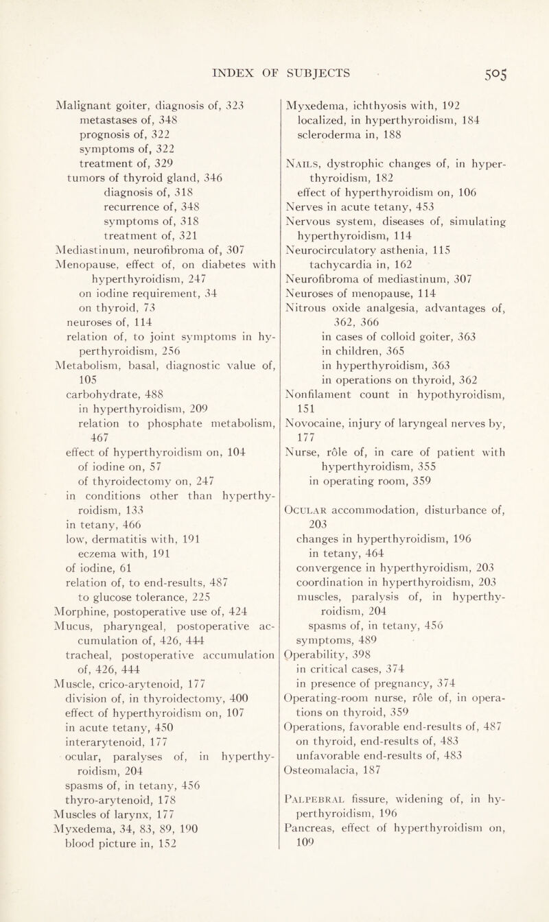 Malignant goiter, diagnosis of, 323 metastases of, 348 prognosis of, 322 symptoms of, 322 treatment of, 329 tumors of thyroid gland, 346 diagnosis of, 318 recurrence of, 348 symptoms of, 318 treatment of, 321 Mediastinum, neurofibroma of, 307 Menopause, effect of, on diabetes with hyperthyroidism, 247 on iodine requirement, 34 on thyroid, 73 neuroses of, 114 relation of, to joint symptoms in hy¬ perthyroidism, 256 Metabolism, basal, diagnostic value of, 105 carbohydrate, 488 in hyperthyroidism, 209 relation to phosphate metabolism, 467 effect of hyperthyroidism on, 104 of iodine on, 57 of thyroidectomy on, 247 in conditions other than hyperthy¬ roidism, 133 in tetany, 466 low, dermatitis with, 191 eczema with, 191 of iodine, 61 relation of, to end-results, 487 to glucose tolerance, 225 Morphine, postoperative use of, 424 Mucus, pharyngeal, postoperative ac¬ cumulation of, 426, 444 tracheal, postoperative accumulation of, 426, 444 Muscle, crico-arytenoid, 177 division of, in thyroidectomy, 400 effect of hyperthyroidism on, 107 in acute tetany, 450 interarytenoid, 177 ocular, paralyses of, in hyperthy¬ roidism, 204 spasms of, in tetany, 456 thyro-arytenoid, 178 Muscles of larynx, 177 Myxedema, 34, 83, 89, 190 blood picture in, 152 Myxedema, ichthyosis with, 192 localized, in hyperthyroidism, 184 scleroderma in, 188 Nails, dystrophic changes of, in hyper¬ thyroidism, 182 effect of hyperthyroidism on, 106 Nerves in acute tetany, 453 Nervous system, diseases of, simulating hyperthyroidism, 114 Neurocirculatory asthenia, 115 tachycardia in, 162 Neurofibroma of mediastinum, 307 Neuroses of menopause, 114 Nitrous oxide analgesia, advantages of, 362, 366 in cases of colloid goiter, 363 in children, 365 in hyperthyroidism, 363 in operations on thyroid, 362 Non filament count in hypothyroidism, 151 Novocaine, injury of laryngeal nerves by, 177 Nurse, role of, in care of patient with hyperthyroidism, 355 in operating room, 359 Ocular accommodation, disturbance of, 203 changes in hyperthyroidism, 196 in tetany, 464 convergence in hyperthyroidism, 203 coordination in hyperthyroidism, 203 muscles, paralysis of, in hyperthy¬ roidism, 204 spasms of, in tetany, 456 symptoms, 489 Operability, 398 in critical cases, 374 in presence of pregnancy, 374 Operating-room nurse, role of, in opera¬ tions on thyroid, 359 Operations, favorable end-results of, 487 on thyroid, end-results of, 483 unfavorable end-results of, 483 Osteomalacia, 187 Palpebral fissure, widening of, in hy¬ perthyroidism, 196 Pancreas, effect of hyperthyroidism on, 109