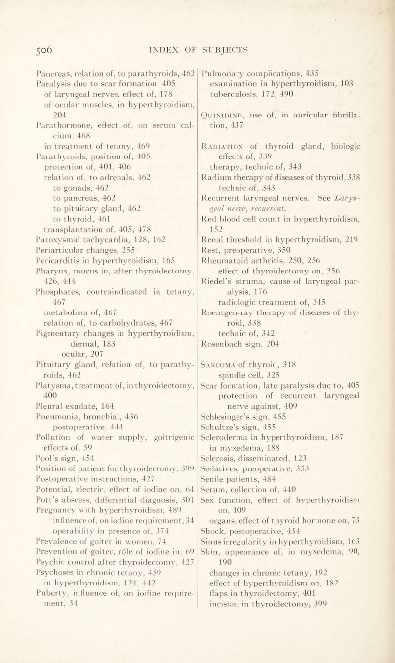 Pancreas, relation of, to parathyroids, 462 Paralysis due to scar formation, 405 of laryngeal nerves, effect of, 178 of ocular muscles, in hyperthyroidism, 204 Parathormone, effect of, on serum cal¬ cium, 468 in treatment of tetany, 469 Parathyroids, position of, 405 protection of, 401, 406 relation of, to adrenals, 462 to gonads, 462 to pancreas, 462 to pituitary gland, 462 to thyroid, 461 transplantation of, 405, 478 Paroxysmal tachycardia, 128, 162 Periarticular changes, 255 Pericarditis in hyperthyroidism, 165 Pharynx, mucus in, after thyroidectomy, 426, 444 Phosphates, contraindicated in tetany, 467 metabolism of, 467 relation of, to carbohydrates, 467 Pigmentary changes in hyperthyroidism, dermal, 183 ocular, 207 Pituitary gland, relation of, to parathy¬ roids, 462 Platysma, treatment of, in thyroidectomy, 400 Pleural exudate, 164 Pneumonia, bronchial, 436 postoperative, 444 Pollution of water supply, goitrigenic effects of, 59 Pool’s sign, 454 Position of patient for thyroidectomy, 399 Postoperative instructions, 427 Potential, electric, effect of iodine on, 64 Pott’s abscess, differential diagnosis, 301 Pregnancy with hyperthyroidism, 489 influence of, on iodine requirement, 34 operability in presence of, 374 Prevalence of goiter in women, 74 Prevention of goiter, role of iodine in, 69 Psychic control after thyroidectomy, 427 Psychoses in chronic tetany, 459 in hyperthyroidism, 124, 442 Puberty, influence of, on iodine require¬ ment, 34 Pulmonary complications, 435 examination in hyperthyroidism, 103 tuberculosis, 172, 490 Quinidine, use of, in auricular fibrilla¬ tion, 437 Radiation of thyroid gland, biologic effects of, 339 therapy, technic of, 343 Radium therapy of diseases of thyroid, 338 technic of, 343 Recurrent laryngeal nerves. See Laryn¬ geal nerve, recurrent. Red blood cell count in hyperthyroidism, 152 Renal threshold in hyperthyroidism, 219 Rest, preoperative, 350 Rheumatoid arthritis, 250, 256 effect of thyroidectomy on, 256 Riedel’s struma, cause of laryngeal par¬ alysis, 176 radiologic treatment of, 345 Roentgen-ray therapy of diseases of thy¬ roid, 338 technic of, 342 Rosenbach sign, 204 Sarcoma of thyroid, 318 spindle cell, 325 Scar formation, late paralysis due to, 405 protection of recurrent laryngeal nerve against, 409 Schlesinger’s sign, 455 Schultze’s sign, 455 Scleroderma in hyperthyroidism, 187 in myxedema, 188 Sclerosis, disseminated, 123 Sedatives, preoperative, 353 Senile patients, 484 Serum, collection of, 440 Sex function, effect of hyperthyroidism on, 109 organs, effect of thyroid hormone on, 73 Shock, postoperative, 434 Sinus irregularity in hyperthyroidism, 163 Skin, appearance of, in myxedema, 90, 190 changes in chronic tetany, 192 effect of hyperthyroidism on, 182 flaps in thyroidectomy, 401 incision in thyroidectomy, 399