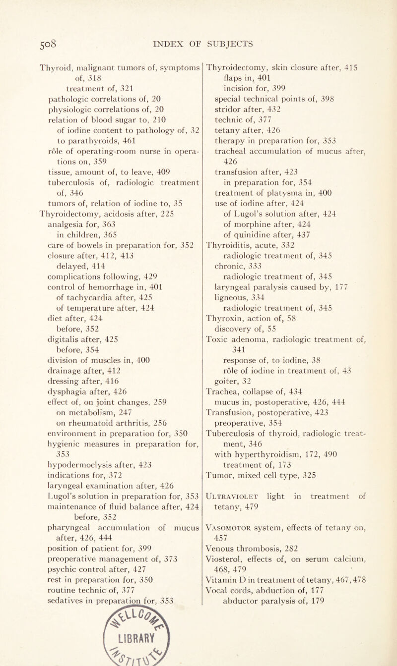 Thyroid, malignant tumors of, symptoms of, 318 treatment of, 321 pathologic correlations of, 20 physiologic correlations of, 20 relation of blood sugar to, 210 of iodine content to pathology of, 32 to parathyroids, 461 role of operating-room nurse in opera¬ tions on, 359 tissue, amount of, to leave, 409 tuberculosis of, radiologic treatment of, 346 tumors of, relation of iodine to, 35 Thyroidectomy, acidosis after, 225 analgesia for, 363 in children, 365 care of bowels in preparation for, 352 closure after, 412, 413 delayed, 414 complications following, 429 control of hemorrhage in, 401 of tachycardia after, 425 of temperature after, 424 diet after, 424 before, 352 digitalis after, 425 before, 354 division of muscles in, 400 drainage after, 412 dressing after, 416 dysphagia after, 426 effect of, on joint changes, 259 on metabolism, 247 on rheumatoid arthritis, 256 environment in preparation for, 350 hygienic measures in preparation for, 353 hypodermoclysis after, 423 indications for, 372 laryngeal examination after, 426 Lugol’s solution in preparation for, 353 maintenance of fluid balance after, 424 before, 352 pharyngeal accumulation of mucus after, 426, 444 position of patient for, 399 preoperative management of, 373 psychic control after, 427 rest in preparation for, 350 routine technic of, 377 Thyroidectomy, skin closure after, 415 flaps in, 401 incision for, 399 special technical points of, 398 stridor after, 432 technic of, 377 tetany after, 426 therapy in preparation for, 353 tracheal accumulation of mucus after, 426 transfusion after, 423 in preparation for, 354 treatment of platysma in, 400 use of iodine after, 424 of Lugol’s solution after, 424 of morphine after, 424 of quinidine after, 437 Thyroiditis, acute, 332 radiologic treatment of, 345 chronic, 333 radiologic treatment of, 345 laryngeal paralysis caused by, 177 ligneous, 334 radiologic treatment of, 345 Thyroxin, action of, 58 discovery of, 55 Toxic adenoma, radiologic treatment of, 341 response of, to iodine, 38 role of iodine in treatment of, 43 goiter, 32 Trachea, collapse of, 434 mucus in, postoperative, 426, 444 Transfusion, postoperative, 423 preoperative, 354 Tuberculosis of thyroid, radiologic treat¬ ment, 346 with hyperthyroidism, 172, 490 treatment of, 173 Tumor, mixed cell type, 325 Ultraviolet light in treatment of tetany, 479 Vasomotor system, effects of tetany on, 457 Venous thrombosis, 282 Viosterol, effects of, on serum calcium, 468, 479 Vitamin D in treatment of tetany, 467,478 Vocal cords, abduction of, 177 abductor paralysis of, 179