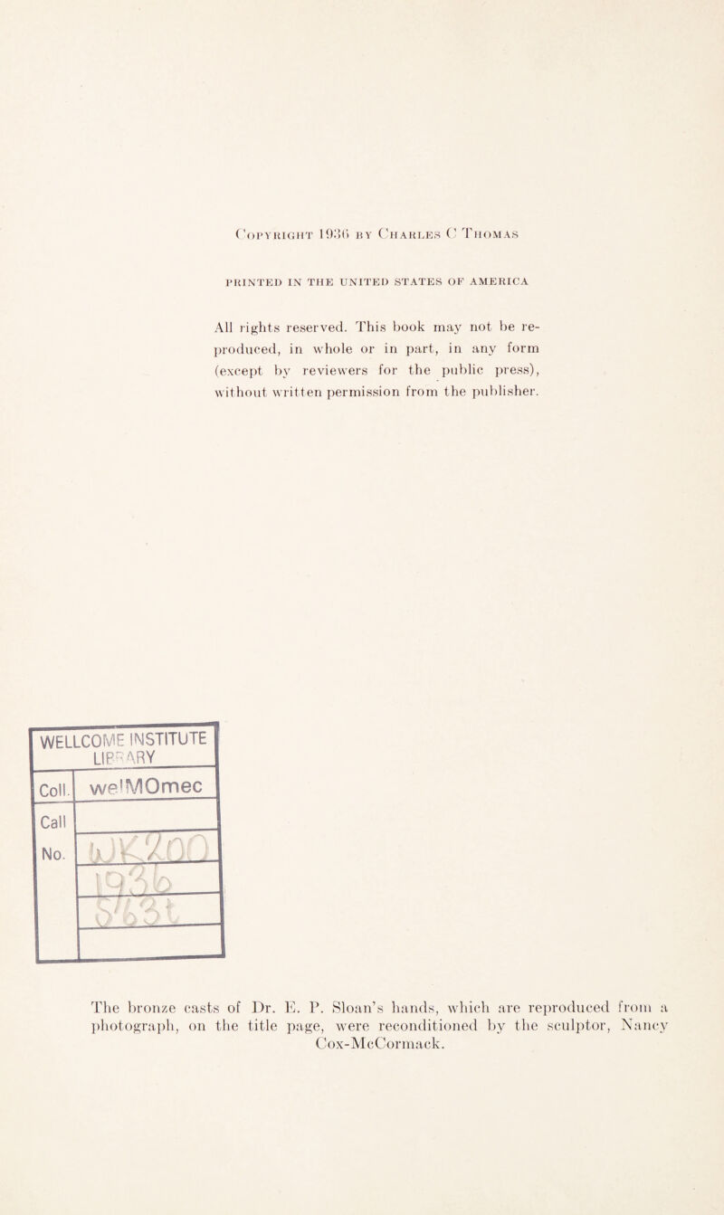 Copyright 1936 by Charles C Thomas PRINTED IN THE UNITED STATES OF AMERICA All rights reserved. This book may not be re¬ produced, in whole or in part, in any form (except by reviewers for the public press), without written permission from the publisher. WELLCOME INSTITUTE LIP'’ARY Coll. we'MQmec Cal! No. > ' \ ' < } a / ( y. 1 1 C-i y t/N The bronze casts of Dr. E. P. Sloan’s hands, which are reproduced from a photograph, on the title page, were reconditioned by the sculptor, Nancy Cox-McCormack.