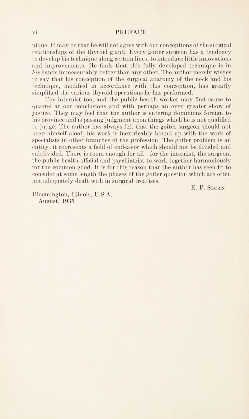 nique. It may be that he will not agree with our conceptions of the surgical relationships of the thyroid gland. Every goiter surgeon has a tendency to develop his technique along certain lines, to introduce little innovations and improvements. He finds that this fully developed technique is in his hands immeasurably better than any other. The author merely wishes to say that his conception of the surgical anatomy of the neck and his technique, modified in accordance with this conception, has greatly simplified the various thyroid operations he has performed. The internist too, and the public health worker may find cause to quarrel at our conclusions and with perhaps an even greater show of justice. They may feel that the author is entering dominions foreign to his province and is passing judgment upon things which he is not qualified to judge. The author has always felt that the goiter surgeon should not keep himself aloof; his work is inextricably bound up with the work of specialists in other branches of the profession. The goiter problem is an entity; it represents a field of endeavor which should not be divided and subdivided. There is room enough for all—for the internist, the surgeon, the public health official and psychiatrist to work together harmoniously for the common good. It is for this reason that the author has seen fit to consider at some length the phases of the goiter question which are often not adequately dealt with in surgical treatises. E. P. Sloan Bloomington, Illinois, U.S.A. August, 1935