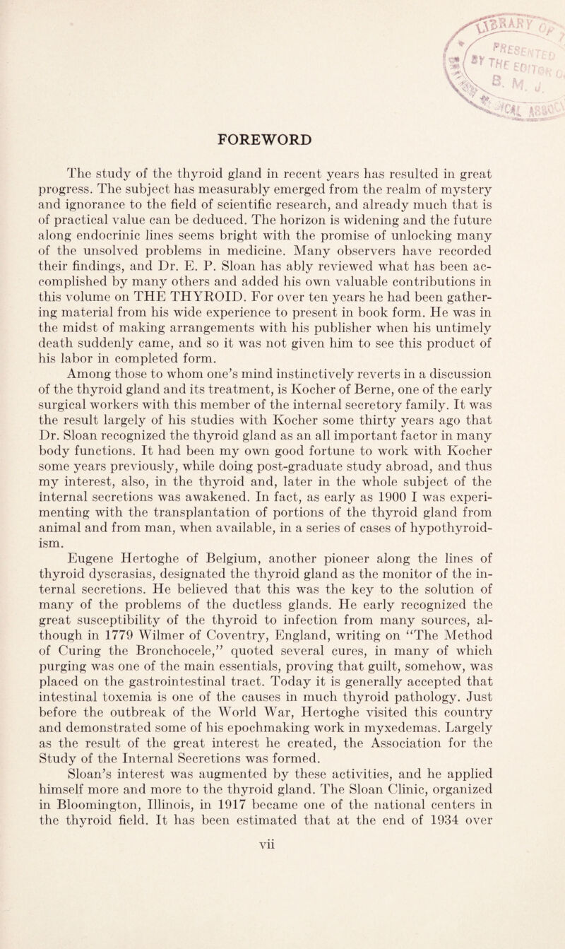 The study of the thyroid gland in recent years has resulted in great progress. The subject has measurably emerged from the realm of mystery and ignorance to the field of scientific research, and already much that is of practical value can be deduced. The horizon is widening and the future along endocrinic lines seems bright with the promise of unlocking many of the unsolved problems in medicine. Many observers have recorded their findings, and Dr. E. P. Sloan has ably reviewed what has been ac¬ complished by many others and added his own valuable contributions in this volume on THE THYROID. For over ten years he had been gather¬ ing material from his wide experience to present in book form. He was in the midst of making arrangements with his publisher when his untimely death suddenly came, and so it was not given him to see this product of his labor in completed form. Among those to whom one’s mind instinctively reverts in a discussion of the thyroid gland and its treatment, is Kocher of Berne, one of the early surgical workers with this member of the internal secretory family. It was the result largely of his studies with Kocher some thirty years ago that Dr. Sloan recognized the thyroid gland as an all important factor in many body functions. It had been my own good fortune to work with Kocher some years previously, while doing post-graduate study abroad, and thus my interest, also, in the thyroid and, later in the whole subject of the internal secretions was awakened. In fact, as early as 1900 I was experi¬ menting with the transplantation of portions of the thyroid gland from animal and from man, when available, in a series of cases of hypothyroid¬ ism. Eugene Hertoghe of Belgium, another pioneer along the lines of thyroid dyscrasias, designated the thyroid gland as the monitor of the in¬ ternal secretions. He believed that this was the key to the solution of many of the problems of the ductless glands. He early recognized the great susceptibility of the thyroid to infection from many sources, al¬ though in 1779 Wilmer of Coventry, England, writing on “The Method of Curing the Bronchocele,” quoted several cures, in many of which purging was one of the main essentials, proving that guilt, somehow, was placed on the gastrointestinal tract. Today it is generally accepted that intestinal toxemia is one of the causes in much thyroid pathology. Just before the outbreak of the World War, Hertoghe visited this country and demonstrated some of his epochmaking work in myxedemas. Largely as the result of the great interest he created, the Association for the Study of the Internal Secretions was formed. Sloan’s interest was augmented by these activities, and he applied himself more and more to the thyroid gland. The Sloan Clinic, organized in Bloomington, Illinois, in 1917 became one of the national centers in the thyroid field. It has been estimated that at the end of 1934 over Vll