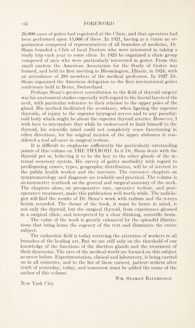 20,000 cases of goiter had registered at the Clinic, and that operation had been performed upon 15,000 of these. In 1921, having as a vision an or¬ ganization composed of representatives of all branches of medicine, Dr. Sloan founded a Club of local Doctors who were interested in taking a study trip each year to some clinic. In 1923 he organized a clinic group composed of men who were particularly interested in goiter. From this small nucleus the American Association for the Study of Goiter was formed, and held its first meeting in Bloomington, Illinois, in 1924, with an attendance of 289 members of the medical profession. In 1927 Dr. Sloan organized the American delegation to the first international goiter conference held in Berne, Switzerland. Perhaps Sloan’s greatest contribution to the field of thyroid surgery was his anatomical studies especially with regard to the fascial layers of the neck, with particular reference to their relation to the upper poles of the gland. His method facilitated the avoidance, when ligating the superior thyroids, of injury to the superior laryngeal nerves and to any parathy¬ roid body which might be about the superior thyroid arteries. However, I wish here to interpolate that while he endeavored to limit himself to the thyroid, his scientific mind could not completely cease functioning in other directions, for his original incision of the upper abdomen is con¬ sidered a real advance in surgical technic. It is difficult to emphasize sufficiently the particularly outstanding points of this volume on THE THYROID. In it Dr. Sloan deals with the thyroid per se, believing it to be the key to the other glands of the in¬ ternal secretory system. His survey of goiter morbidity with regard to predisposing causes, types, geographic distribution, will be of interest to the public health worker and the internist. The extensive chapters on symptomatology and diagnosis are readable and practical. The volume is an instructive textbook on the general and surgical anatomy of the neck. The chapters alone, on preoperative care, operative technic, and post¬ operative treatment, make this publication well worth while. The radiolo¬ gist will find the results of Dr. Sloan’s work with radium and the x-rays herein recorded. The theme of the book, it must be borne in mind, is not only the thyroid, but the surgical thyroid, from experiences gleaned in a surgical clinic, and interpreted by a clear thinking, scientific brain. The value of the work is greatly enhanced by the splendid illustra¬ tions that bring home the cogency of the text and illuminate the entire subject. The endocrinic field is today receiving the attention of workers in all branches of the healing art. But we are still only on the threshold of our knowledge of the functions of the ductless glands and the treatment of their dyscrasias. The eyes of the medical world are focused on this subject as never before. Experimentation, clinical and laboratory, is being carried on in all countries, and to the list of these earnest, patient seekers after truth of yesterday, today, and tomorrow must be added the name of the author of this volume. Wm. Seaman Bainbridge New York City