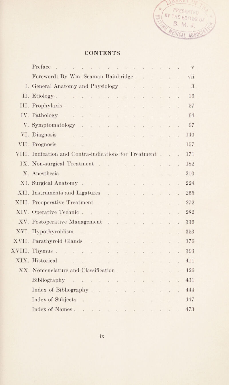 CONTENTS Preface. v Foreword: By Win. Seaman Bainbridge.vii I. General Anatomy and Physiology. 3 II. Etiology.16 III. Prophylaxis.57 IV. Pathology.64 V. Symptomatology.97 VI. Diagnosis.140 VII. Prognosis.157 VIII. Indication and Contra-indications for Treatment . . . 171 IX. Non-surgical Treatment.182 X. Anesthesia.210 XI. Surgical Anatomy.224 XII. Instruments and Ligatures.265 XIII. Preoperative Treatment.272 XIV. Operative Technic.282 XV. Postoperative Management.336 XVI. Hypothyroidism.353 XVII. Parathyroid Glands.376 XVIII. Thymus.393 XIX. Historical.411 XX. Nomenclature and Classification.426 Bibliography.431 Index of Bibliography.444 Index of Subjects.447 Index of Names.473