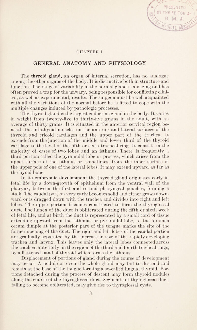 CHAPTER I GENERAL ANATOMY AND PHYSIOLOGY The thyroid gland, an organ of internal secretion, has no analogue among the other organs of the body. It is distinctive both in structure and function. The range of variability in the normal gland is amazing and has often proved a trap for the unwary, being responsible for conflicting clini¬ cal, as well as experimental, results. The surgeon must be well acquainted with all the variations of the normal before he is fitted to cope with the multiple changes induced by pathologic processes. The thyroid gland is the largest endocrine gland in the body. It varies in weight from twenty-five to thirty-five grams in the adult, with an average of thirty grams. It is situated in the anterior cervical region be¬ neath the infrahyoid muscles on the anterior and lateral surfaces of the thyroid and cricoid cartilages and the upper part of the trachea. It extends from the junction of the middle and lower third of the thyroid cartilage to the level of the fifth or sixth tracheal ring. It consists in the majority of cases of two lobes and an isthmus. There is frequently a third portion called the pyramidal lobe or process, which arises from the upper surface of the isthmus or, sometimes, from the inner surface of the upper pole of one of the lateral lobes. It may extend upward as far as the hyoid bone. In its embryonic development the thyroid gland originates early in fetal life by a down-growth of epithelium from the ventral wall of the pharynx, between the first and second pharyngeal pouches, forming a stalk. The caudal portion very early becomes solid and either grows down¬ ward or is dragged down with the trachea and divides into right and left lobes. The upper portion becomes constricted to form the thyroglossal duct. The lumen of the duct is obliterated during the fifth or sixth week of fetal life, and at birth the duct is represented by a small cord of tissue extending upward from the isthmus, or pyramidal lobe, to the foramen cecum dimple at the posterior part of the tongue marks the site of the former opening of the duct. The right and left lobes of the caudal portion are gradually separated by the increase in size of the rapidly developing trachea and larynx. This leaves only the lateral lobes connected across the trachea, anteriorly, in the region of the third and fourth tracheal rings, by a flattened band of thyroid which forms the isthmus. Displacement of portions of gland during the course of development may occur. A nodule or even the whole gland may fail to descend and remain at the base of the tongue forming a so-called lingual thyroid. Por¬ tions detached during the process of descent may form thyroid nodules along the course of the thyroglossal duct. Segments of thyroglossal duct, failing to become obliterated, may give rise to thyroglossal cysts.