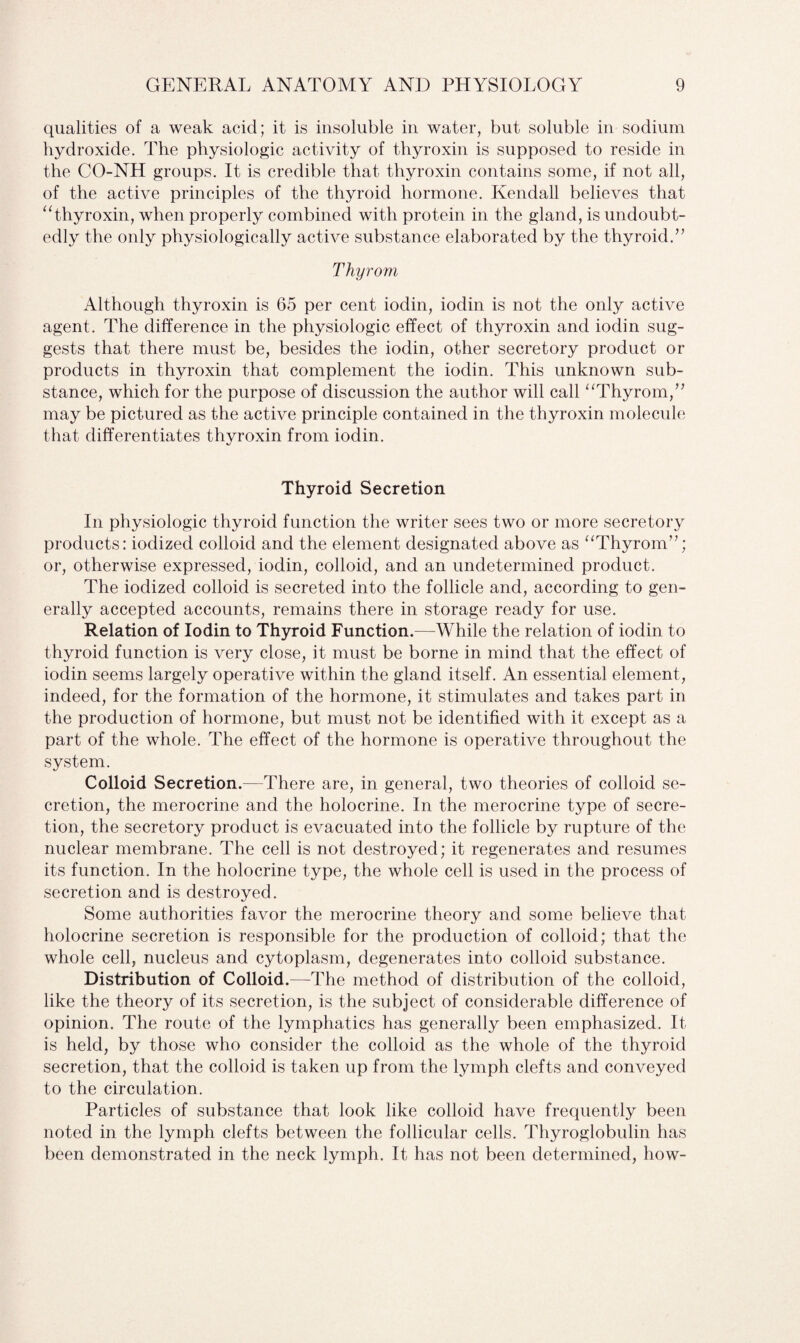 qualities of a weak acid; it is insoluble in water, but soluble in sodium hydroxide. The physiologic activity of thyroxin is supposed to reside in the CO-NH groups. It is credible that thyroxin contains some, if not all, of the active principles of the thyroid hormone. Kendall believes that “thyroxin, when properly combined with protein in the gland, is undoubt¬ edly the only physiologically active substance elaborated by the thyroid.” Thyrom Although thyroxin is 65 per cent iodin, iodin is not the only active agent. The difference in the physiologic effect of thyroxin and iodin sug¬ gests that there must be, besides the iodin, other secretory product or products in thyroxin that complement the iodin. This unknown sub¬ stance, which for the purpose of discussion the author will call “Thyrom,” may be pictured as the active principle contained in the thyroxin molecule that differentiates thyroxin from iodin. Thyroid Secretion In physiologic thyroid function the writer sees two or more secretory products: iodized colloid and the element designated above as “Thyrom”; or, otherwise expressed, iodin, colloid, and an undetermined product. The iodized colloid is secreted into the follicle and, according to gen¬ erally accepted accounts, remains there in storage ready for use. Relation of Iodin to Thyroid Function.—While the relation of iodin to thyroid function is very close, it must be borne in mind that the effect of iodin seems largely operative within the gland itself. An essential element, indeed, for the formation of the hormone, it stimulates and takes part in the production of hormone, but must not be identified with it except as a part of the whole. The effect of the hormone is operative throughout the system. Colloid Secretion.—There are, in general, two theories of colloid se¬ cretion, the merocrine and the holocrine. In the merocrine type of secre¬ tion, the secretory product is evacuated into the follicle by rupture of the nuclear membrane. The cell is not destroyed; it regenerates and resumes its function. In the holocrine type, the whole cell is used in the process of secretion and is destroyed. Some authorities favor the merocrine theory and some believe that holocrine secretion is responsible for the production of colloid; that the whole cell, nucleus and cytoplasm, degenerates into colloid substance. Distribution of Colloid.—The method of distribution of the colloid, like the theory of its secretion, is the subject of considerable difference of opinion. The route of the lymphatics has generally been emphasized. It is held, by those who consider the colloid as the whole of the thyroid secretion, that the colloid is taken up from the lymph clefts and conveyed to the circulation. Particles of substance that look like colloid have frequently been noted in the lymph clefts between the follicular cells. Thyroglobulin has been demonstrated in the neck lymph. It has not been determined, how-