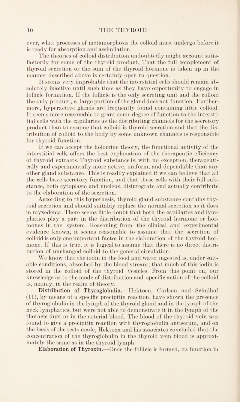 ever, what processes of metamorphosis the colloid must undergo before it is ready for absorption and assimilation. The theories of colloid distribution undoubtedly might account satis¬ factorily for some of the thyroid product. That the full complement of thyroid secretion or the sum of the thyroid hormone is taken up in the manner described above is certainly open to question. It seems very improbable that the interstitial cells should remain ab¬ solutely inactive until such time as they have opportunity to engage in follicle formation. If the follicle is the only secreting unit and the colloid the only product, a large portion of the gland does not function. Further¬ more, hyperactive glands are frequently found containing little colloid. It seems more reasonable to grant some degree of function to the intersti¬ tial cells with the capillaries as the distributing channels for the secretory product than to assume that colloid is thyroid secretion and that the dis¬ tribution of colloid to the body by some unknown channels is responsible for thyroid function. If we can accept the holocrine theory, the functional activity of the interstitial cells offers the best explanation of the therapeutic efficiency of thyroid extracts. Thyroid substance is, with no exception, therapeuti¬ cally and experimentally more active, uniform, and dependable than any other gland substance. This is readily explained if we can believe that all the cells have secretory function, and that these cells with their full sub¬ stance, both cytoplasm and nucleus, disintegrate and actually contribute to the elaboration of the secretion. According to this hypothesis, thyroid gland substance contains thy¬ roid secretion and should suitably replace the normal secretion as it does in myxedema. There seems little doubt that both the capillaries and lym¬ phatics play a part in the distribution of the thyroid hormone or hor¬ mones in the system. Reasoning from the clinical and experimental evidence known, it seems reasonable to assume that the secretion of colloid is only one important factor in the elaboration of the thyroid hor¬ mone. If this is true, it is logical to assume that there is no direct distri¬ bution of unchanged colloid to the general circulation. We know that the iodin in the food and water ingested is, under suit¬ able conditions, absorbed by the blood stream; that much of this iodin is stored in the colloid of the thyroid vesicles. From this point on, our knowledge as to the mode of distribution and specific action of the colloid is, mainly, in the realm of theory. Distribution of Thyroglobulin.—Hektoen, Carlson and Schulhof (11), by means of a specific precipitin reaction, have shown the presence of thyroglobulin in the lymph of the thyroid gland and in the lymph of the neck lymphatics, but were not able to demonstrate it in the lymph of the thoracic duct or in the arterial blood. The blood of the thyroid vein was found to give a precipitin reaction with thyroglobulin antiserum, and on the basis of the tests made, Hektoen and his associates concluded that the concentration of the thyroglobulin in the thyroid vein blood is approxi¬ mately the same as in the thyroid lymph. Elaboration of Thyroxin.—Once the follicle is formed, its function in