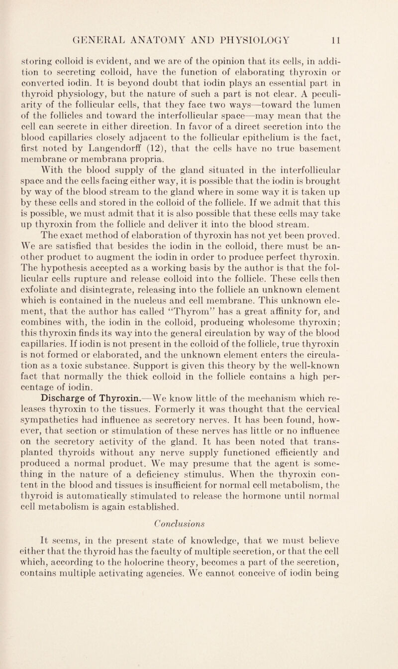 storing colloid is evident, and we are of the opinion that its cells, in addi¬ tion to secreting colloid, have the function of elaborating thyroxin or converted iodin. It is beyond doubt that iodin plays an essential part in thyroid physiology, but the nature of such a part is not clear. A peculi¬ arity of the follicular cells, that they face two ways—toward the lumen of the follicles and toward the interfollicular space—may mean that the cell can secrete in either direction. In favor of a direct secretion into the blood capillaries closely adjacent to the follicular epithelium is the fact, first noted by Langendorff (12), that the cells have no true basement membrane or membrana propria. With the blood supply of the gland situated in the interfollicular space and the cells facing either way, it is possible that the iodin is brought by way of the blood stream to the gland where in some way it is taken up by these cells and stored in the colloid of the follicle. If we admit that this is possible, we must admit that it is also possible that these cells may take up thyroxin from the follicle and deliver it into the blood stream. The exact method of elaboration of thyroxin has not yet been proved. We are satisfied that besides the iodin in the colloid, there must be an¬ other product to augment the iodin in order to produce perfect thyroxin. The hypothesis accepted as a working basis by the author is that the fol¬ licular cells rupture and release colloid into the follicle. These cells then exfoliate and disintegrate, releasing into the follicle an unknown element which is contained in the nucleus and cell membrane. This unknown ele¬ ment, that the author has called “Thyrom” has a great affinity for, and combines with, the iodin in the colloid, producing wholesome thyroxin; this thyroxin finds its way into the general circulation by way of the blood capillaries. If iodin is not present in the colloid of the follicle, true thyroxin is not formed or elaborated, and the unknown element enters the circula¬ tion as a toxic substance. Support is given this theory by the well-known fact that normally the thick colloid in the follicle contains a high per¬ centage of iodin. Discharge of Thyroxin.—We know little of the mechanism which re¬ leases thyroxin to the tissues. Formerly it was thought that the cervical sympathetics had influence as secretory nerves. It has been found, how¬ ever, that section or stimulation of these nerves has little or no influence on the secretory activity of the gland. It has been noted that trans¬ planted thyroids without any nerve supply functioned efficiently and produced a normal product. We may presume that the agent is some¬ thing in the nature of a deficiency stimulus. When the thyroxin con¬ tent in the blood and tissues is insufficient for normal cell metabolism, the thyroid is automatically stimulated to release the hormone until normal cell metabolism is again established. Conclusions It seems, in the present state of knowledge, that we must believe either that the thyroid has the faculty of multiple secretion, or that the cell which, according to the holocrine theory, becomes a part of the secretion, contains multiple activating agencies. We cannot conceive of iodin being