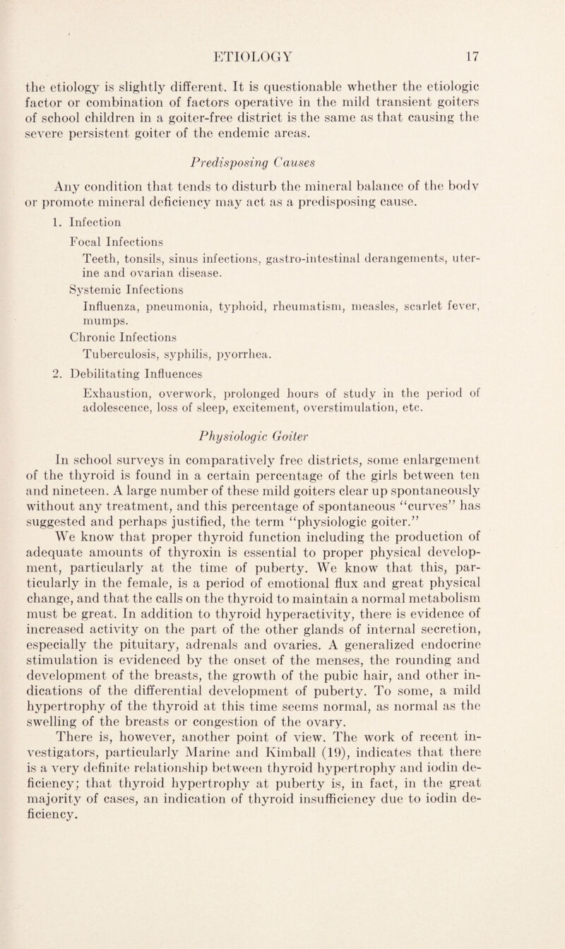 the etiology is slightly different. It is questionable whether the etiologic factor or combination of factors operative in the mild transient goiters of school children in a goiter-free district is the same as that causing the severe persistent goiter of the endemic areas. Predisposing Causes Any condition that tends to disturb the mineral balance of the bodv or promote mineral deficiency may act as a predisposing cause. 1. Infection Focal Infections Teeth, tonsils, sinus infections, gastro-intestinal derangements, uter¬ ine and ovarian disease. Systemic Infections Influenza, pneumonia, typhoid, rheumatism, measles, scarlet fever, mumps. Chronic Infections Tuberculosis, syphilis, pyorrhea. 2. Debilitating Influences Exhaustion, overwork, prolonged hours of study in the period of adolescence, loss of sleep, excitement, overstimulation, etc. Physiologic Goiter In school surveys in comparatively free districts, some enlargement of the thyroid is found in a certain percentage of the girls between ten and nineteen. A large number of these mild goiters clear up spontaneously without any treatment, and this percentage of spontaneous “curves” has suggested and perhaps justified, the term “physiologic goiter.” We know that proper thyroid function including the production of adequate amounts of thyroxin is essential to proper physical develop¬ ment, particularly at the time of puberty. We know that this, par¬ ticularly in the female, is a period of emotional flux and great physical change, and that the calls on the thyroid to maintain a normal metabolism must be great. In addition to thyroid hyperactivity, there is evidence of increased activity on the part of the other glands of internal secretion, especially the pituitary, adrenals and ovaries. A generalized endocrine stimulation is evidenced by the onset of the menses, the rounding and development of the breasts, the growth of the pubic hair, and other in¬ dications of the differential development of puberty. To some, a mild hypertrophy of the thyroid at this time seems normal, as normal as the swelling of the breasts or congestion of the ovary. There is, however, another point of view. The work of recent in¬ vestigators, particularly Marine and Kimball (19), indicates that there is a very definite relationship between thyroid hypertrophy and iodin de¬ ficiency; that thyroid hypertrophy at puberty is, in fact, in the great majority of cases, an indication of thyroid insufficiency due to iodin de¬ ficiency.