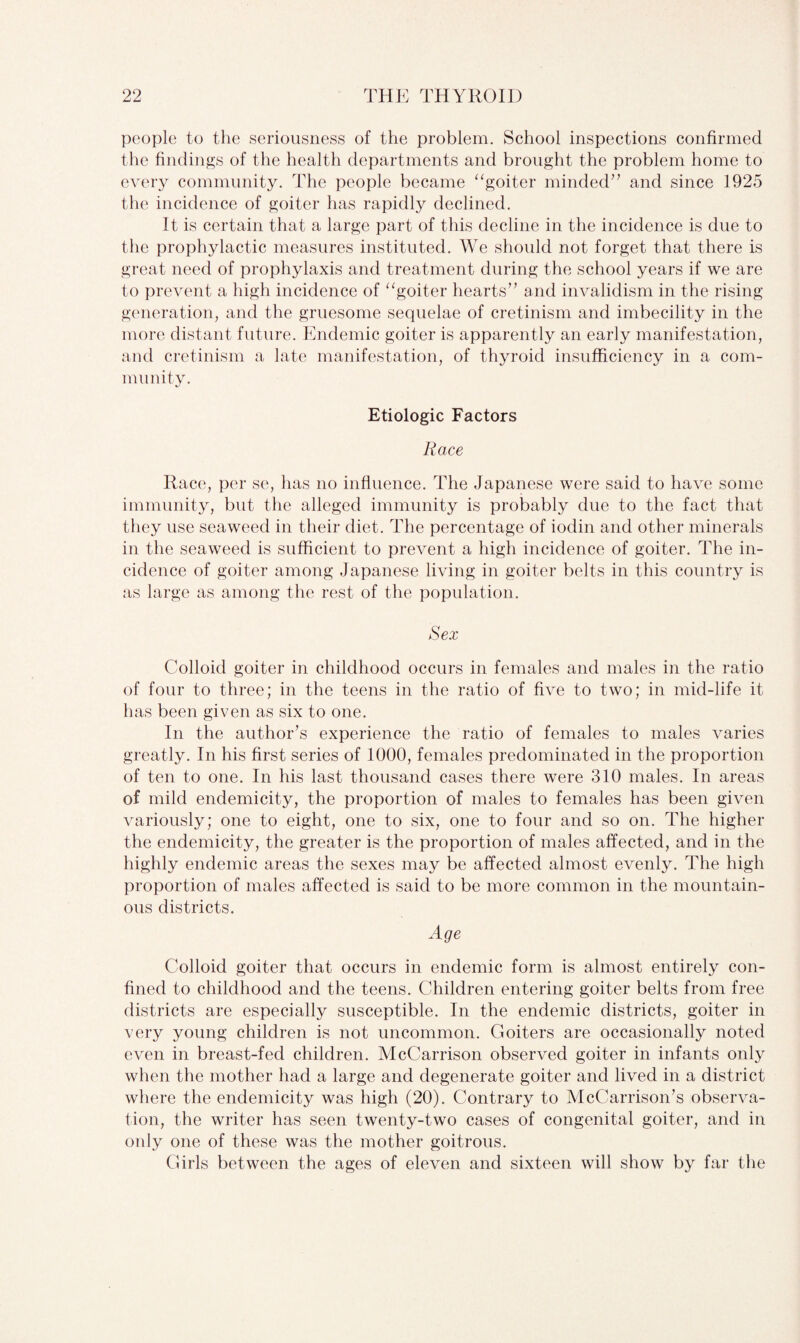 people to the seriousness of the problem. School inspections confirmed the findings of the health departments and brought the problem home to every community. The people became “goiter minded” and since 1925 the incidence of goiter has rapidly declined. It is certain that a large part of this decline in the incidence is due to the prophylactic measures instituted. We should not forget that there is great need of prophylaxis and treatment during the school years if we are to prevent a high incidence of “goiter hearts” and invalidism in the rising generation, and the gruesome sequelae of cretinism and imbecility in the more distant future. Endemic goiter is apparently an early manifestation, and cretinism a late manifestation, of thyroid insufficiency in a com¬ munity. Etiologic Factors Race Race, per se, has no influence. The Japanese were said to have some immunity, but the alleged immunity is probably due to the fact that they use seaweed in their diet. The percentage of iodin and other minerals in the seaweed is sufficient to prevent a high incidence of goiter. The in¬ cidence of goiter among Japanese living in goiter belts in this country is as large as among the rest of the population. Sex Colloid goiter in childhood occurs in females and males in the ratio of four to three; in the teens in the ratio of five to two; in mid-life it has been given as six to one. In the author’s experience the ratio of females to males varies greatly. In his first series of 1000, females predominated in the proportion of ten to one. In his last thousand cases there were 310 males. In areas of mild endemicity, the proportion of males to females has been given variously; one to eight, one to six, one to four and so on. The higher the endemicity, the greater is the proportion of males affected, and in the highly endemic areas the sexes may be affected almost evenly. The high proportion of males affected is said to be more common in the mountain¬ ous districts. Age Colloid goiter that occurs in endemic form is almost entirely con¬ fined to childhood and the teens. Children entering goiter belts from free districts are especially susceptible. In the endemic districts, goiter in very young children is not uncommon. Goiters are occasionally noted even in breast-fed children. McCarrison observed goiter in infants only when the mother had a large and degenerate goiter and lived in a district where the endemicity was high (20). Contrary to McCarrison’s observa¬ tion, the writer has seen twenty-two cases of congenital goiter, and in only one of these was the mother goitrous. Girls between the ages of eleven and sixteen will show by far the