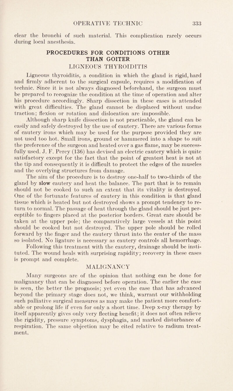 clear the bronchi of such material. This complication rarely occurs during local anesthesia. PROCEDURES FOR CONDITIONS OTHER THAN GOITER LIGNEOUS THYROIDITIS Ligneous thyroiditis, a condition in which the gland is rigid, hard and firmly adherent to the surgical capsule, requires a modification of technic. Since it is not always diagnosed beforehand, the surgeon must be prepared to recognize the condition at the time of operation and alter his procedure accordingly. Sharp dissection in these cases is attended with great difficulties. The gland cannot be displaced without undue traction; flexion or rotation and dislocation are impossible. Although sharp knife dissection is not practicable, the gland can be easily and safely destroyed by the use of cautery. There are various forms of cautery irons which may be used for the purpose provided they are not used too hot. Small irons, ground or hammered into a shape to suit the preference of the surgeon and heated over a gas flame, may be success¬ fully used. J. F. Percy (136) has devised an electric cautery which is quite satisfactory except for the fact that the point of greatest heat is not at the tip and consequently it is difficult to protect the edges of the muscles and the overlying structures from damage. The aim of the procedure is to destroy one-half to two-thirds of the gland by slow cautery and heat the balance. The part that is to remain should not be cooked to such an extent that its vitality is destroyed. One of the fortunate features of cautery in this condition is that gland tissue which is heated but not destroyed shows a prompt tendency to re¬ turn to normal. The passage of heat through the gland should be just per¬ ceptible to fingers placed at the posterior borders. Great care should be taken at the upper pole; the comparatively large vessels at this point should be cooked but not destroyed. The upper pole should be rolled forward by the finger and the cautery thrust into the center of the mass so isolated. No ligature is necessary as cautery controls all hemorrhage. Following this treatment with the cautery, drainage should be insti¬ tuted. The wound heals with surprising rapidity; recovery in these cases is prompt and complete. MALIGNANCY Many surgeons are of the opinion that nothing can be done for malignancy that can be diagnosed before operation. The earlier the case is seen, the better the prognosis; yet even the case that has advanced beyond the primary stage does not, we think, warrant our withholding such palliative surgical measures as may make the patient more comfort¬ able or prolong life if even for only a short time. Deep x-ray therapy by itself apparently gives only very fleeting benefit; it does not often relieve the rigidity, pressure symptoms, dysphagia, and marked disturbance of respiration. The same objection may be cited relative to radium treat¬ ment,