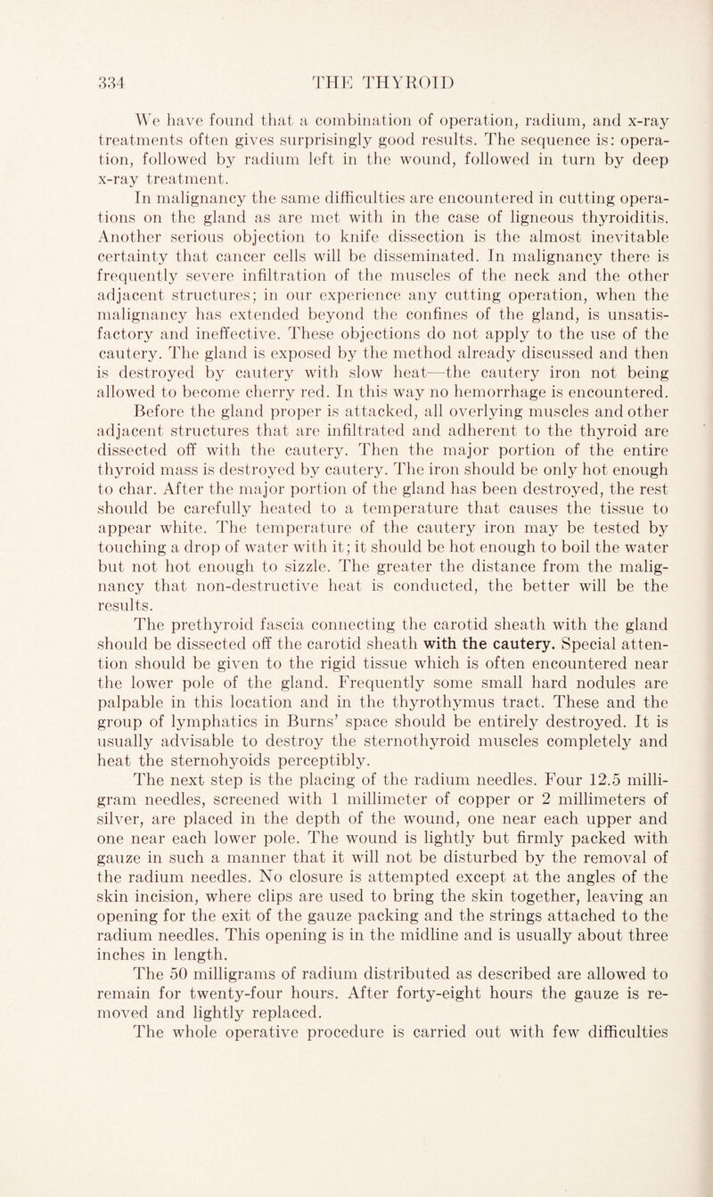 We have found that a combination of operation, radium, and x-ray treatments often gives surprisingly good results. The sequence is: opera¬ tion, followed by radium left in the wound, followed in turn by deep x-ray treatment. In malignancy the same difficulties are encountered in cutting opera¬ tions on the gland as are met with in the case of ligneous thyroiditis. Another serious objection to knife dissection is the almost inevitable certainty that cancer cells will be disseminated. In malignancy there is frequently severe infiltration of the muscles of the neck and the other adjacent structures; in our experience any cutting operation, when the malignancy has extended beyond the confines of the gland, is unsatis¬ factory and ineffective. These objections do not apply to the use of the cautery. The gland is exposed by the method already discussed and then is destroyed by cautery with slow heat—the cautery iron not being allowed to become cherry red. In this way no hemorrhage is encountered. Before the gland proper is attacked, all overlying muscles and other adjacent structures that are infiltrated and adherent to the thyroid are dissected off with the cautery. Then the major portion of the entire thyroid mass is destroyed by cautery. The iron should be only hot enough to char. After the major portion of the gland has been destroyed, the rest should be carefully heated to a temperature that causes the tissue to appear white. The temperature of the cautery iron may be tested by touching a drop of water with it; it should be hot enough to boil the water but not hot enough to sizzle. The greater the distance from the malig¬ nancy that non-destructive heat is conducted, the better will be the results. The prethyroid fascia connecting the carotid sheath with the gland should be dissected off the carotid sheath with the cautery. Special atten¬ tion should be given to the rigid tissue which is often encountered near the lower pole of the gland. Frequently some small hard nodules are palpable in this location and in the thyrothymus tract. These and the group of lymphatics in Burns’ space should be entirely destroyed. It is usually advisable to destroy the sternothyroid muscles complete^ and heat the sternohyoids perceptibly. The next step is the placing of the radium needles. Four 12.5 milli¬ gram needles, screened with 1 millimeter of copper or 2 millimeters of silver, are placed in the depth of the wound, one near each upper and one near each lower pole. The wound is lightly but firmly packed with gauze in such a manner that it will not be disturbed by the removal of the radium needles. No closure is attempted except at the angles of the skin incision, where clips are used to bring the skin together, leaving an opening for the exit of the gauze packing and the strings attached to the radium needles. This opening is in the midline and is usually about three inches in length. The 50 milligrams of radium distributed as described are allowed to remain for twenty-four hours. After forty-eight hours the gauze is re¬ moved and lightly replaced. The whole operative procedure is carried out with few difficulties