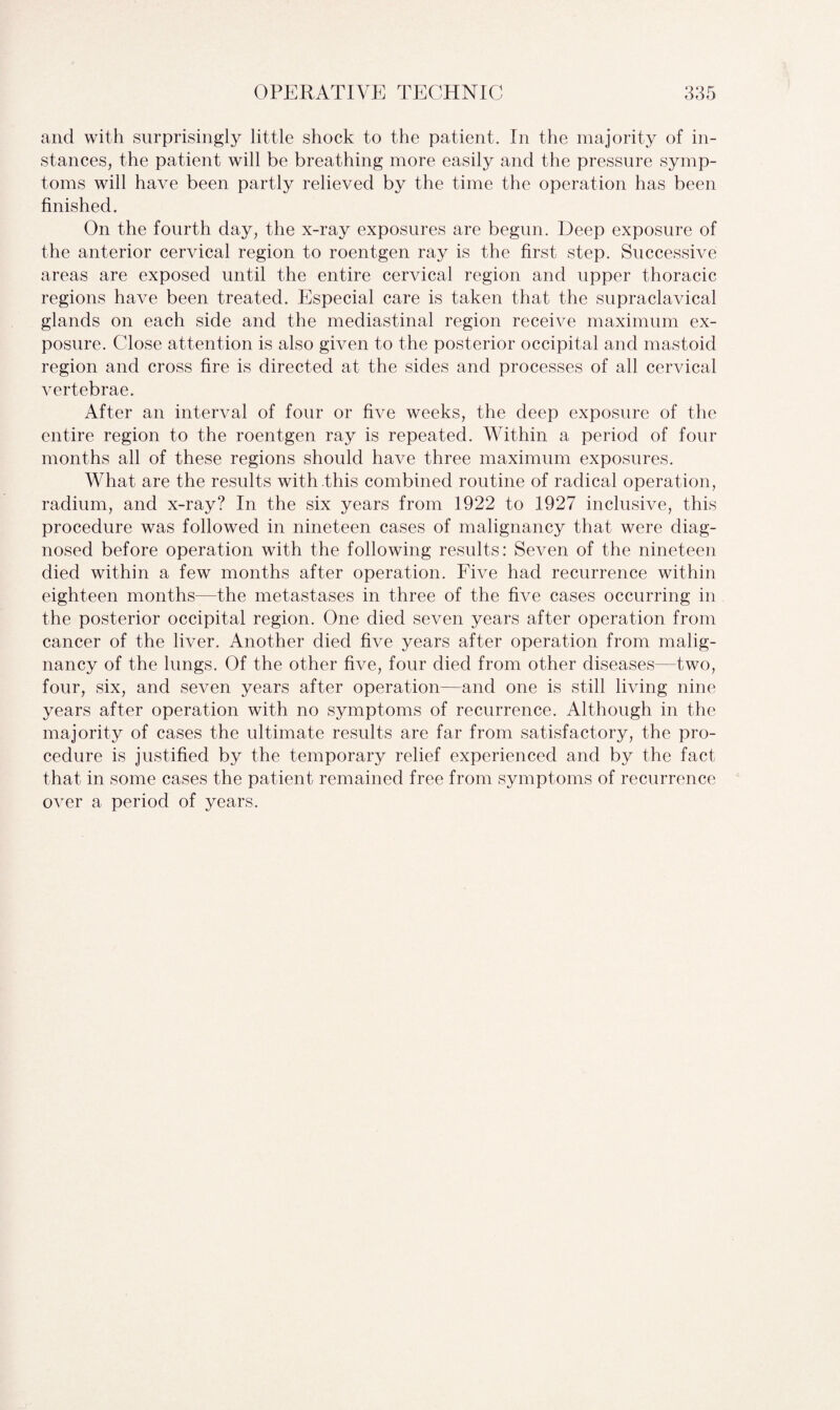 and with surprisingly little shock to the patient. In the majority of in¬ stances, the patient will be breathing more easily and the pressure symp¬ toms will have been partly relieved by the time the operation has been finished. On the fourth day, the x-ray exposures are begun. Deep exposure of the anterior cervical region to roentgen ray is the first step. Successive areas are exposed until the entire cervical region and upper thoracic regions have been treated. Especial care is taken that the supraclavical glands on each side and the mediastinal region receive maximum ex¬ posure. Close attention is also given to the posterior occipital and mastoid region and cross fire is directed at the sides and processes of all cervical vertebrae. After an interval of four or five weeks, the deep exposure of the entire region to the roentgen ray is repeated. Within a period of four months all of these regions should have three maximum exposures. What are the results with this combined routine of radical operation, radium, and x-ray? In the six years from 1922 to 1927 inclusive, this procedure was followed in nineteen cases of malignancy that were diag¬ nosed before operation with the following results: Seven of the nineteen died within a few months after operation. Five had recurrence within eighteen months—the metastases in three of the five cases occurring in the posterior occipital region. One died seven years after operation from cancer of the liver. Another died five years after operation from malig¬ nancy of the lungs. Of the other five, four died from other diseases—two, four, six, and seven years after operation—and one is still living nine years after operation with no symptoms of recurrence. Although in the majority of cases the ultimate results are far from satisfactory, the pro¬ cedure is justified by the temporary relief experienced and by the fact that in some cases the patient remained free from symptoms of recurrence over a period of years.