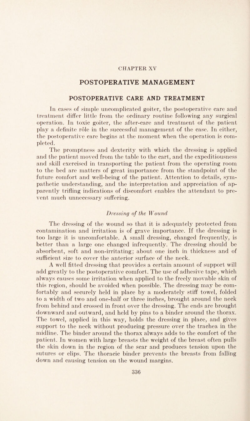 CHAPTER XV POSTOPERATIVE MANAGEMENT POSTOPERATIVE CARE AND TREATMENT In cases of simple uncomplicated goiter, the postoperative care and treatment differ little from the ordinary routine following any surgical operation. In toxic goiter, the after-care and treatment of the patient play a definite role in the successful management of the case. In either, the postoperative care begins at the moment when the operation is com¬ pleted. The promptness and dexterity with which the dressing is applied and the patient moved from the table to the cart, and the expeditiousness and skill exercised in transporting the patient from the operating room to the bed are matters of great importance from the standpoint of the future comfort and well-being of the patient. Attention to details, sym¬ pathetic understanding, and the interpretation and appreciation of ap¬ parently trifling indications of discomfort enables the attendant to pre¬ vent much unnecessary suffering. Dressing of the Wound The dressing of the wound so that it is adequately protected from contamination and irritation is of grave importance. If the dressing is too large it is uncomfortable. A small dressing, changed frequently, is better than a large one changed infrequently. The dressing should be absorbent, soft and non-irritating; about one inch in thickness and of sufficient size to cover the anterior surface of the neck. A well fitted dressing that provides a certain amount of support will add greatly to the postoperative comfort. The use of adhesive tape, which always causes some irritation when applied to the freely movable skin of this region, should be avoided when possible. The dressing may be com¬ fortably and securely held in place by a moderately stiff towel, folded to a width of two and one-half or three inches, brought around the neck from behind and crossed in front over the dressing. The ends are brought downward and outward, and held by pins to a binder around the thorax. The towel, applied in this way, holds the dressing in place, and gives support to the neck without producing pressure over the trachea in the midline. The binder around the thorax always adds to the comfort of the patient. In women with large breasts the weight of the breast often pulls the skin down in the region of the scar and produces tension upon the sutures or clips. The thoracic binder prevents the breasts from falling down and causing tension on the wound margins.