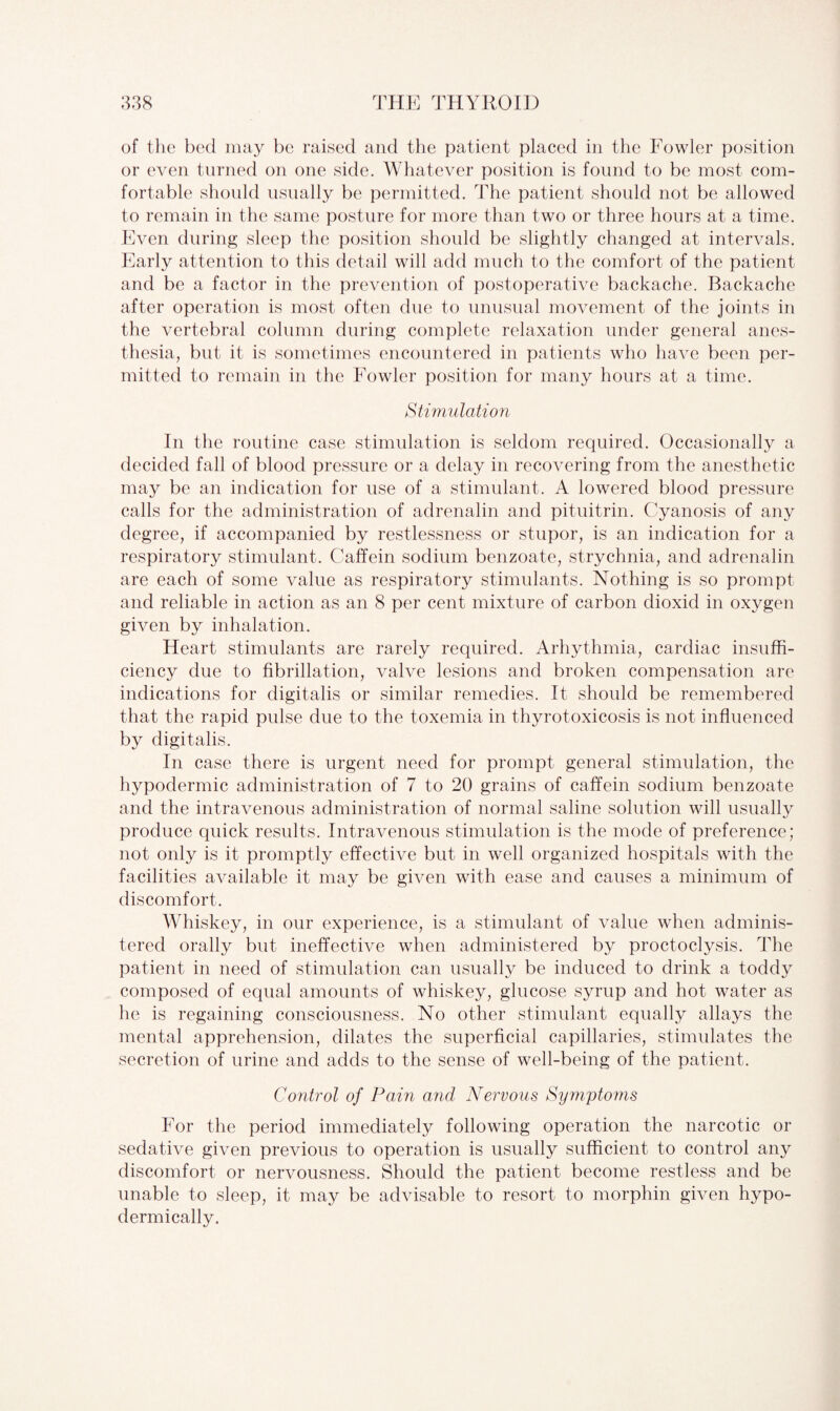 of the bed may be raised and the patient placed in the Fowler position or even turned on one side. Whatever position is found to be most com¬ fortable should usually be permitted. The patient should not be allowed to remain in the same posture for more than two or three hours at a time. Even during sleep the position should be slightly changed at intervals. Early attention to this detail will add much to the comfort of the patient and be a factor in the prevention of postoperative backache. Backache after operation is most often due to unusual movement of the joints in the vertebral column during complete relaxation under general anes¬ thesia, but it is sometimes encountered in patients who have been per¬ mitted to remain in the Fowler position for many hours at a time. Stimulation In the routine case stimulation is seldom required. Occasionally a decided fall of blood pressure or a delay in recovering from the anesthetic may be an indication for use of a stimulant. A lowered blood pressure calls for the administration of adrenalin and pituitrin. Cyanosis of any degree, if accompanied by restlessness or stupor, is an indication for a respiratory stimulant. Caffein sodium benzoate, strychnia, and adrenalin are each of some value as respiratory stimulants. Nothing is so prompt and reliable in action as an 8 per cent mixture of carbon dioxicl in oxygen given by inhalation. Heart stimulants are rarely required. Arhythmia, cardiac insuffi¬ ciency due to fibrillation, valve lesions and broken compensation are indications for digitalis or similar remedies. It should be remembered that the rapid pulse due to the toxemia in thyrotoxicosis is not influenced by digitalis. In case there is urgent need for prompt general stimulation, the hypodermic administration of 7 to 20 grains of caffein sodium benzoate and the intravenous administration of normal saline solution will usually produce quick results. Intravenous stimulation is the mode of preference; not only is it promptly effective but in well organized hospitals with the facilities available it may be given with ease and causes a minimum of discomfort. Whiskey, in our experience, is a stimulant of value when adminis¬ tered orally but ineffective when administered by proctoclysis. The patient in need of stimulation can usually be induced to drink a toddy composed of equal amounts of whiskey, glucose syrup and hot water as he is regaining consciousness. No other stimulant equally allays the mental apprehension, dilates the superficial capillaries, stimulates the secretion of urine and adds to the sense of well-being of the patient. Control of Pain and Nervous Symptoms For the period immediately following operation the narcotic or sedative given previous to operation is usually sufficient to control any discomfort or nervousness. Should the patient become restless and be unable to sleep, it may be advisable to resort to morphin given hypo¬ dermically.