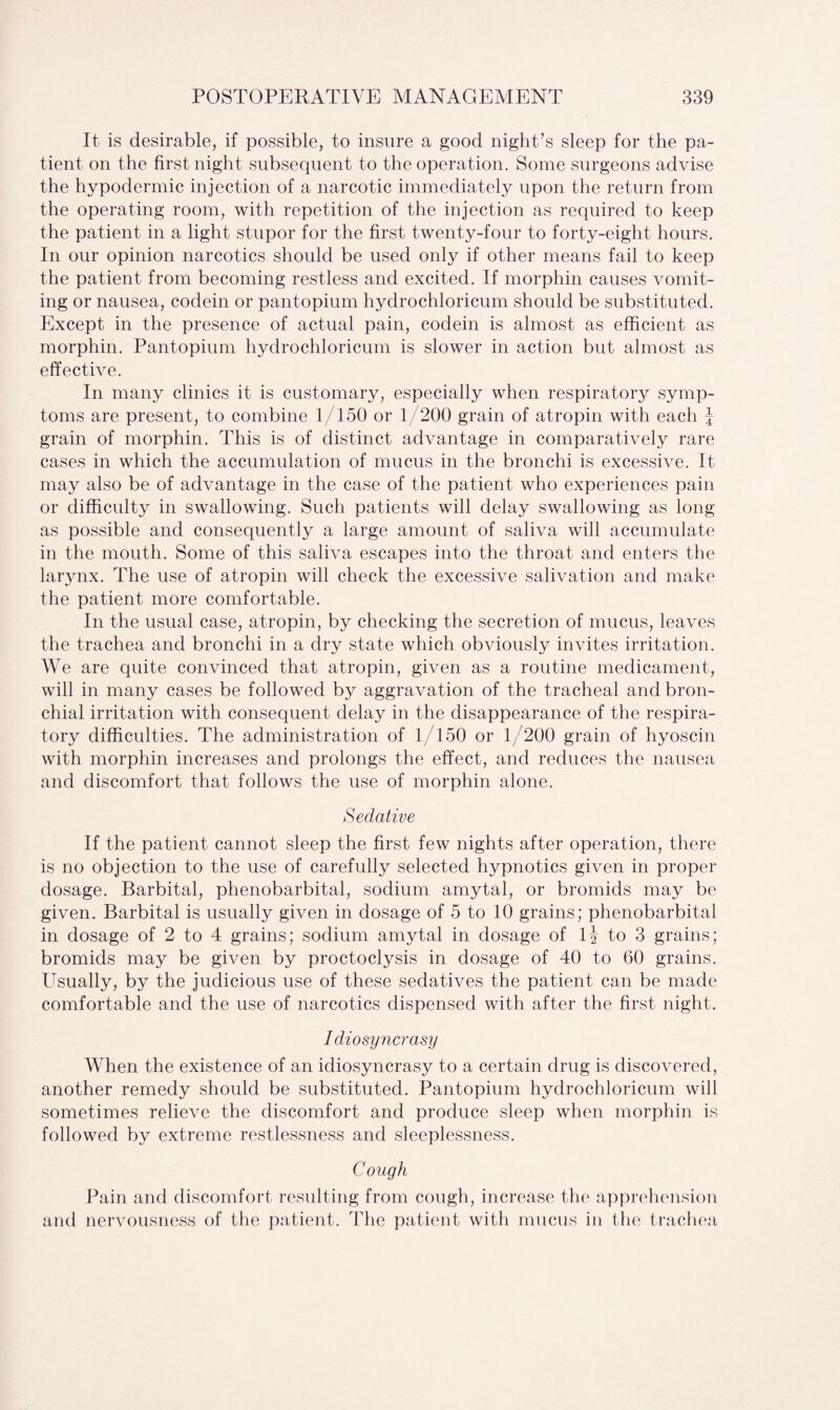 It is desirable, if possible, to insure a good night’s sleep for the pa¬ tient on the first night subsequent to the operation. Some surgeons advise the hypodermic injection of a narcotic immediately upon the return from the operating room, with repetition of the injection as required to keep the patient in a light stupor for the first twenty-four to forty-eight hours. In our opinion narcotics should be used only if other means fail to keep the patient from becoming restless and excited. If morphin causes vomit¬ ing or nausea, codein or pantopium hydrochloricum should be substituted. Except in the presence of actual pain, codein is almost as efficient as morphin. Pantopium hydrochloricum is slower in action but almost as effective. In many clinics it is customary, especially when respiratory symp¬ toms are present, to combine 1/150 or 1/200 grain of atropin with each J grain of morphin. This is of distinct advantage in comparatively rare cases in which the accumulation of mucus in the bronchi is excessive. It may also be of advantage in the case of the patient who experiences pain or difficulty in swallowing. Such patients will delay swallowing as long as possible and consequently a large amount of saliva will accumulate in the mouth. Some of this saliva escapes into the throat and enters the larynx. The use of atropin will check the excessive salivation and make the patient more comfortable. In the usual case, atropin, by checking the secretion of mucus, leaves the trachea and bronchi in a dry state which obviously invites irritation. We are quite convinced that atropin, given as a routine medicament, will in many cases be followed by aggravation of the tracheal and bron¬ chial irritation with consequent delay in the disappearance of the respira¬ tory difficulties. The administration of 1/150 or 1/200 grain of hyoscin with morphin increases and prolongs the effect, and reduces the nausea and discomfort that follows the use of morphin alone. Sedative If the patient cannot sleep the first few nights after operation, there is no objection to the use of carefully selected hypnotics given in proper dosage. Barbital, phenobarbital, sodium amytal, or bromids may be given. Barbital is usually given in dosage of 5 to 10 grains; phenobarbital in dosage of 2 to 4 grains; sodium amytal in dosage of lj to 3 grains; bromids may be given by proctoclysis in dosage of 40 to 60 grains. Usually, by the judicious use of these sedatives the patient can be made comfortable and the use of narcotics dispensed with after the first night. Idiosyncrasy When the existence of an idiosyncrasy to a certain drug is discovered, another remedy should be substituted. Pantopium hydrochloricum will sometimes relieve the discomfort and produce sleep when morphin is followed by extreme restlessness and sleeplessness. Cough Pain and discomfort resulting from cough, increase the apprehension and nervousness of the patient. The patient with mucus in the trachea