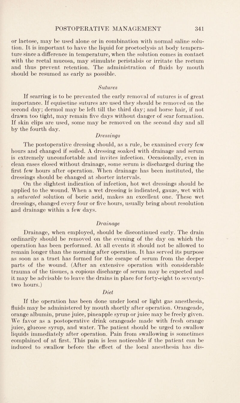 or lactose, may be used alone or in combination with normal saline solu¬ tion. It is important to have the liquid for proctoclysis at body tempera¬ ture since a difference in temperature, when the solution comes in contact with the rectal mucosa, may stimulate peristalsis or irritate the rectum and thus prevent retention. The administration of fluids by mouth should be resumed as early as possible. Sutures If scarring is to be prevented the early removal of sutures is of great importance. If equisetine sutures are used they should be removed on the second day; dermol may be left till the third day; and horse hair, if not drawn too tight, may remain five days without danger of scar formation. If skin clips are used, some may be removed on the second day and all by the fourth day. Dressings The postoperative dressing should, as a rule, be examined every few hours and changed if soiled. A dressing soaked with drainage and serum is extremely uncomfortable and invites infection. Occasionally, even in clean cases closed without drainage, some serum is discharged during the first few hours after operation. When drainage has been instituted, the dressings should be changed at shorter intervals. On the slightest indication of infection, hot wet dressings should be applied to the wound. When a wet dressing is indicated, gauze, wet with a saturated solution of boric acid, makes an excellent one. These wet dressings, changed every four or five hours, usually bring about resolution and drainage within a few days. Drainage Drainage, when employed, should be discontinued early. The drain ordinarily should be removed on the evening of the day on which the operation has been performed. At all events it should not be allowed to remain longer than the morning after operation. It has served its purpose as soon as a tract has formed for the escape of serum from the deeper parts of the wound. (After an extensive operation with considerable trauma of the tissues, a copious discharge of serum may be expected and it may be advisable to leave the drains in place for forty-eight to seventy- two hours.) Diet If the operation has been done under local or light gas anesthesia, fluids may be administered by mouth shortly after operation. Orangeade, orange albumin, prune juice, pineapple syrup or juice may be freely given. We favor as a postoperative drink orangeade made with fresh orange juice, glucose syrup, and water. The patient should be urged to swallow liquids immediately after operation. Pain from swallowing is sometimes complained of at first. This pain is less noticeable if the patient can be induced to swallow before the effect of the local anesthesia has dis-
