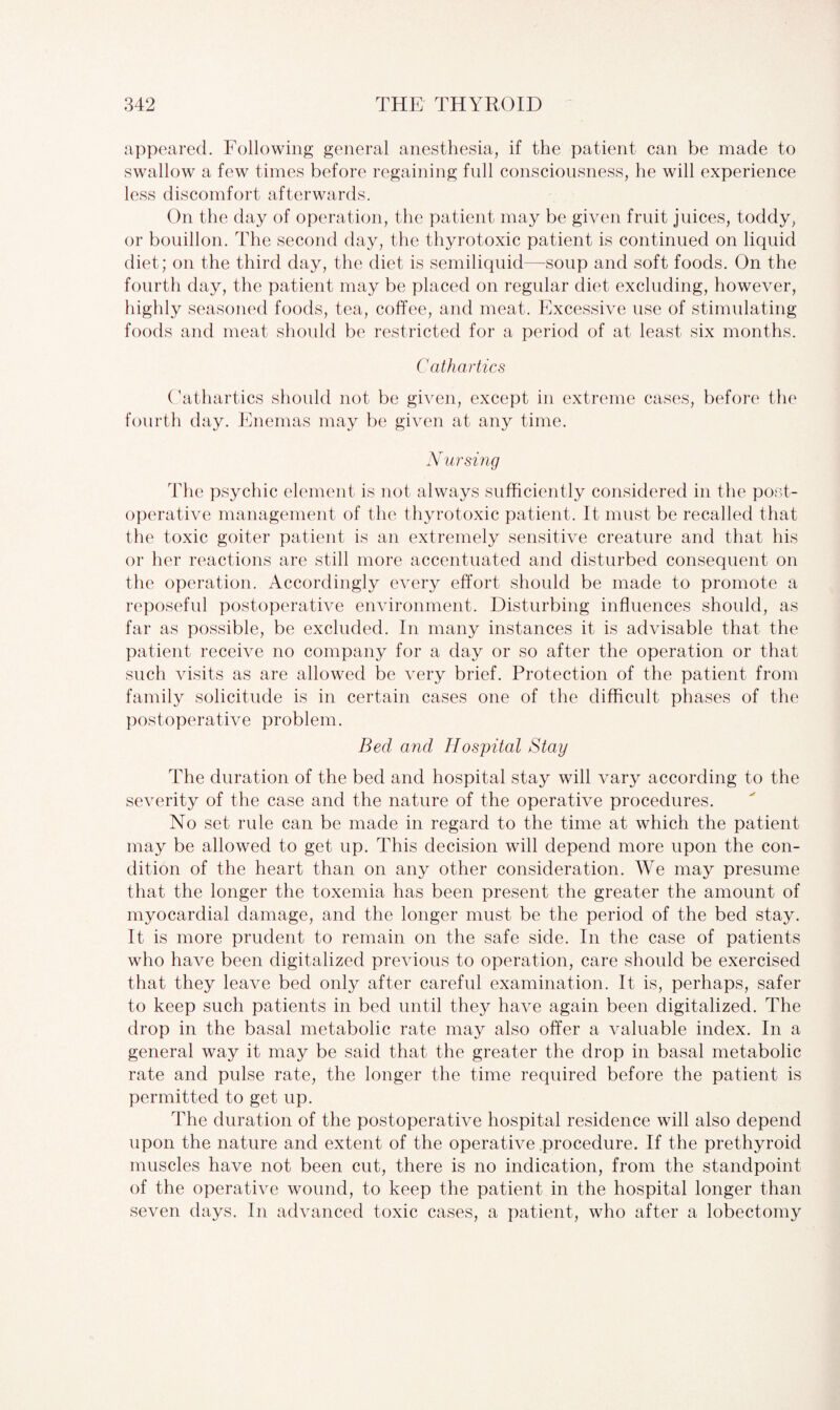 appeared. Following general anesthesia, if the patient can be made to swallow a few times before regaining full consciousness, he will experience less discomfort afterwards. On the day of operation, the patient may be given fruit juices, toddy, or bouillon. The second day, the thyrotoxic patient is continued on liquid diet; on the third day, the diet is semiliquid—soup and soft foods. On the fourth day, the patient may be placed on regular diet excluding, however, highly seasoned foods, tea, coffee, and meat. Excessive use of stimulating foods and meat should be restricted for a period of at least six months. Cathartics Cathartics should not be given, except in extreme cases, before the fourth day. Enemas may be given at any time. Nursing The psychic element is not always sufficiently considered in the post¬ operative management of the thyrotoxic patient. It must be recalled that the toxic goiter patient is an extremely sensitive creature and that his or her reactions are still more accentuated and disturbed consequent on the operation. Accordingly every effort should be made to promote a reposeful postoperative environment. Disturbing influences should, as far as possible, be excluded. In many instances it is advisable that the patient receive no company for a day or so after the operation or that such visits as are allowed be very brief. Protection of the patient from family solicitude is in certain cases one of the difficult phases of the postoperative problem. Bed and Hospital Stay The duration of the bed and hospital stay will vary according to the severity of the case and the nature of the operative procedures. No set rule can be made in regard to the time at which the patient may be allowed to get up. This decision will depend more upon the con¬ dition of the heart than on any other consideration. We may presume that the longer the toxemia has been present the greater the amount of myocardial damage, and the longer must be the period of the bed stay. It is more prudent to remain on the safe side. In the case of patients who have been digitalized previous to operation, care should be exercised that they leave bed only after careful examination. It is, perhaps, safer to keep such patients in bed until they have again been digitalized. The drop in the basal metabolic rate may also offer a valuable index. In a general way it may be said that the greater the drop in basal metabolic rate and pulse rate, the longer the time required before the patient is permitted to get up. The duration of the postoperative hospital residence will also depend upon the nature and extent of the operative procedure. If the prethyroid muscles have not been cut, there is no indication, from the standpoint of the operative wound, to keep the patient in the hospital longer than seven days. In advanced toxic cases, a patient, who after a lobectomy