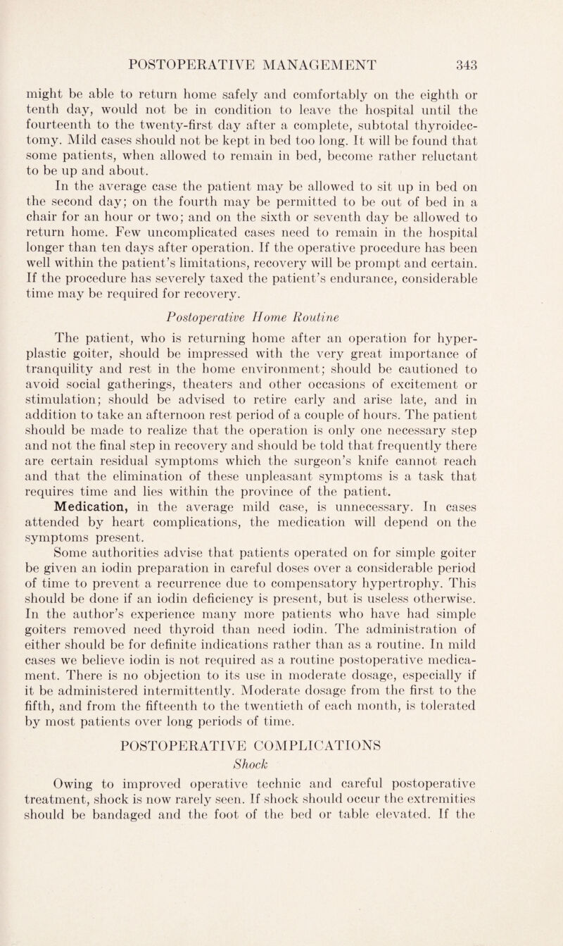 might be able to return home safely and comfortably on the eighth or tenth day, would not be in condition to leave the hospital until the fourteenth to the twenty-first day after a complete, subtotal thyroidec¬ tomy. Mild cases should not be kept in bed too long. It will be found that some patients, when allowed to remain in bed, become rather reluctant to be up and about. In the average case the patient may be allowed to sit up in bed on the second day; on the fourth may be permitted to be out of bed in a chair for an hour or two; and on the sixth or seventh day be allowed to return home. Few uncomplicated cases need to remain in the hospital longer than ten days after operation. If the operative procedure has been well within the patient's limitations, recovery will be prompt and certain. If the procedure has severely taxed the patient's endurance, considerable time may be required for recovery. Postoperative Ho?ne Routine The patient, who is returning home after an operation for hyper¬ plastic goiter, should be impressed with the very great importance of tranquility and rest in the home environment; should be cautioned to avoid social gatherings, theaters and other occasions of excitement or stimulation; should be advised to retire early and arise late, and in addition to take an afternoon rest period of a couple of hours. The patient should be made to realize that the operation is only one necessary step and not the final step in recovery and should be told that frequently there are certain residual symptoms which the surgeon's knife cannot reach and that the elimination of these unpleasant symptoms is a task that requires time and lies within the province of the patient. Medication, in the average mild case, is unnecessary. In cases attended by heart complications, the medication will depend on the symptoms present. Some authorities advise that patients operated on for simple goiter be given an iodin preparation in careful doses over a considerable period of time to prevent a recurrence due to compensatory hypertrophy. This should be done if an iodin deficiency is present, but is useless otherwise. In the author's experience many more patients who have had simple goiters removed need thyroid than need iodin. The administration of either should be for definite indications rather than as a routine. In mild cases we believe iodin is not required as a routine postoperative medica¬ ment. There is no objection to its use in moderate dosage, especially if it be administered intermittently. Moderate dosage from the first to the fifth, and from the fifteenth to the twentieth of each month, is tolerated by most patients over long periods of time. POSTOPERATIVE COMPLICATIONS Shock Owing to improved operative technic and careful postoperative treatment, shock is now rarely seen. If shock should occur the extremities should be bandaged and the foot of the bed or table elevated. If the