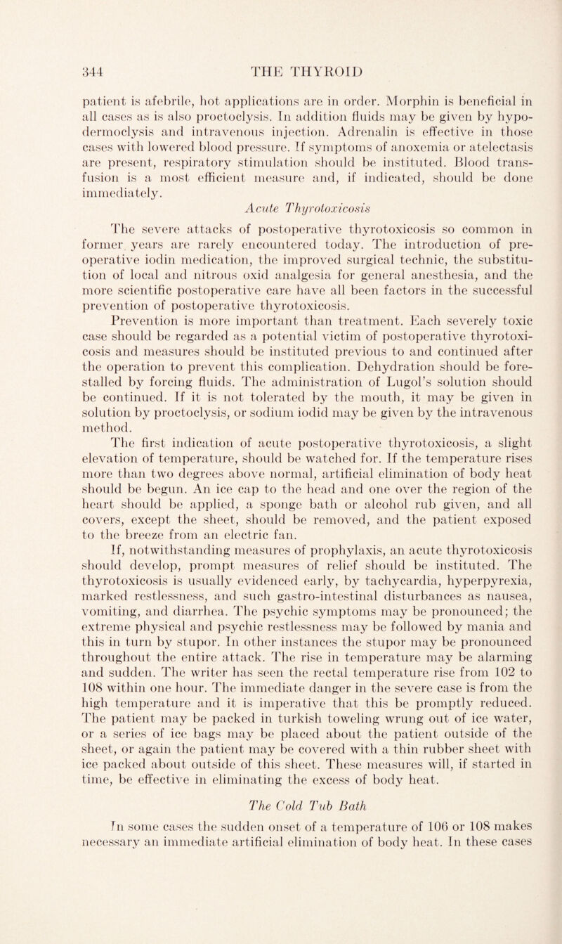 patient is afebrile, hot applications are in order. Morphin is beneficial in all cases as is also proctoclysis. In addition fluids may be given by hypo- dermoclysis and intravenous injection. Adrenalin is effective in those cases with lowered blood pressure. If symptoms of anoxemia or atelectasis are present, respiratory stimulation should be instituted. Blood trans¬ fusion is a most efficient measure and, if indicated, should be done immediately. Acute Thyrotoxicosis The severe attacks of postoperative thyrotoxicosis so common in former years are rarely encountered today. The introduction of pre¬ operative iodin medication, the improved surgical technic, the substitu¬ tion of local and nitrous oxid analgesia for general anesthesia, and the more scientific postoperative care have all been factors in the successful prevention of postoperative thyrotoxicosis. Prevention is more important than treatment. Each severely toxic case should be regarded as a potential victim of postoperative thyrotoxi¬ cosis and measures should be instituted previous to and continued after the operation to prevent this complication. Dehydration should be fore¬ stalled by forcing fluids. The administration of Lugol’s solution should be continued. If it is not tolerated by the mouth, it may be given in solution by proctoclysis, or sodium iodid may be given by the intravenous method. The first indication of acute postoperative thyrotoxicosis, a slight elevation of temperature, should be watched for. If the temperature rises more than two degrees above normal, artificial elimination of body heat should be begun. An ice cap to the head and one over the region of the heart should be applied, a sponge bath or alcohol rub given, and all covers, except the sheet, should be removed, and the patient exposed to the breeze from an electric fan. If, notwithstanding measures of prophylaxis, an acute thyrotoxicosis should develop, prompt measures of relief should be instituted. The thyrotoxicosis is usually evidenced early, by tachycardia, hyperpyrexia, marked restlessness, and such gastro-intestinal disturbances as nausea, vomiting, and diarrhea. The psychic symptoms may be pronounced; the extreme physical and psychic restlessness may be followed by mania and this in turn by stupor. In other instances the stupor may be pronounced throughout the entire attack. The rise in temperature may be alarming and sudden. The writer has seen the rectal temperature rise from 102 to 108 within one hour. The immediate danger in the severe case is from the high temperature and it is imperative that this be promptly reduced. The patient may be packed in turkish toweling wrung out of ice water, or a series of ice bags may be placed about the patient outside of the sheet, or again the patient may be covered with a thin rubber sheet with ice packed about outside of this sheet. These measures will, if started in time, be effective in eliminating the excess of body heat. The Cold Tub Bath In some cases the sudden onset of a temperature of 106 or 108 makes necessary an immediate artificial elimination of body heat. In these cases
