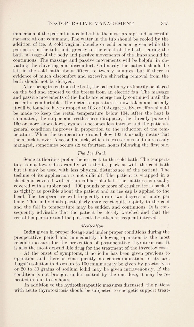immersion of the patient in a cold bath is the most prompt and successful measure at our command. The water in the tub should be cooled by the addition of ice. A cold vaginal douche or cold enema, given while the patient is in the tub, adds greatly to the effect of the bath. During the bath massage of the body and passive movements of the limbs should be continuous. The massage and passive movements will be helpful in ob¬ viating the shivering and discomfort. Ordinarily the patient should be left in the cold bath about fifteen to twenty minutes, but if there is evidence of much discomfort and excessive shivering removal from the bath should not be delayed. After being taken from the bath, the patient may ordinarily be placed on the bed and exposed to the breeze from an electric fan. The massage and passive movements of the limbs are energetically continued until the patient is comfortable. The rectal temperature is now taken and usually it will be found to have dropped to 103 or 102 degrees. Every effort should be made to keep the rectal temperature below 104. After the heat is eliminated, the stupor and restlessness disappear, the thready pulse of 160 or more slows down, cyanosis becomes less intense and the patient's general condition improves in proportion to the reduction of the tem¬ perature. When the temperature drops below 103 it usually means that the attack is over. A second attack, which is less serious and more easily managed, sometimes occurs six to fourteen hours following the first one. The Ice Pack Some authorities prefer the ice pack to the cold bath. The tempera¬ ture is not lowered so rapidly with the ice pack as with the cold bath but it may be used with less physical disturbance of the patient. The technic of its application is not difficult. The patient is wrapped in a sheet and covered with a thin rubber blanket—the mattress is usually covered with a rubber pad—100 pounds or more of crushed ice is packed as tightly as possible about the patient and an ice cap is applied to the head. The temperature will frequently drop two degrees or more per hour. Thin individuals particularly may react quite rapidly to the cold and the fall in temperature may be sudden and continuous. It is con¬ sequently advisable that the patient be closely watched and that the rectal temperature and the pulse rate be taken at frequent intervals. Medication Iodin given in proper dosage and under proper conditions during the preoperative period and immediately following operation is the most reliable measure for the prevention of postoperative thyrotoxicosis. It is also the most dependable drug for the treatment of the thyrotoxicosis. At the onset of symptoms, if no iodin has been given previous to operation and there is consequently no contra-indication to its use, Lugol's solution in doses up to 100 minims may be given by proctoclysis or 20 to 30 grains of sodium iodid may be given intravenously. If the condition is not brought under control by the one dose, it may be re¬ peated in four to six hours. In addition to the hydro therapeutic measures discussed, the patient with acute thyrotoxicosis should be subjected to energetic support treat-