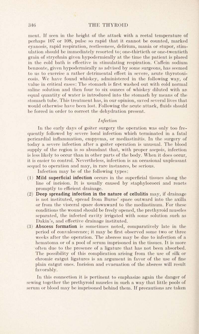ment. If seen in the height of the attack with a rectal temperature of perhaps 107 or 108, pulse so rapid that it cannot be counted, marked cyanosis, rapid respiration, restlessness, delirium, mania or stupor, stim¬ ulation should be immediately resorted to; one-thirtieth or one-twentieth grain of strychnin given hypodermically at the time the patient is placed in the cold bath is effective in stimulating respiration. Caffein sodium benzoate, given hypodermically as advised by some surgeons, has seemed to us to exercise a rather detrimental effect in severe, acute thyrotoxi¬ cosis. We have found whiskey, administered in the following way, of value in critical cases: The stomach is first washed out with cold normal saline solution and then four to six ounces of whiskey diluted with an equal quantity of water is introduced into the stomach by means of the stomach tube. This treatment has, in our opinion, saved several lives that would otherwise have been lost. Following the acute attack, fluids should be forced in order to correct the dehydration present. Infection In the early days of goiter surgery the operation was only too fre¬ quently followed by severe local infection which terminated in a fatal pericardial inflammation, empyema, or mediastinitis. In the surgery of today a severe infection after a goiter operation is unusual. The blood supply of the region is so abundant that, with proper asepsis, infection is less likely to occur than in other parts of the body. When it does occur, it is easier to control. Nevertheless, infection is an occasional unpleasant sequel to operation and may, in rare instances, be serious. Infection may be of the following types: (1) Mild superficial infection occurs in the superficial tissues along the line of incision. It is usually caused by staphylococci and reacts promptly to efficient drainage. (2) Deep spreading infection in the nature of cellulitis may, if drainage is not instituted, spread from Burns’ space outward into the axilla or from the visceral space downward to the mediastinum. For these conditions the wound should be freely opened, the prethyroid muscles separated, the infected cavity irrigated with some solution such as Dakin’s, and effective drainage instituted. (3) Abscess formation is sometimes noted, comparatively late in the period of convalescence; it may be first observed some two or three weeks after the operation. The abscess may be due to infection of a hematoma or of a pool of serum imprisoned in the tissues. It is more often due to the presence of a ligature that has not been absorbed. The possibility of this complication arising from the use of silk or chromic catgut ligatures is an argument in favor of the use of fine plain catgut ones. Incision and evacuation of the abscess will result favorably. In this connection it is pertinent to emphasize again the danger of sewing together the prethyroid muscles in such a way that little pools of serum or blood may be imprisoned behind them. If precautions are taken