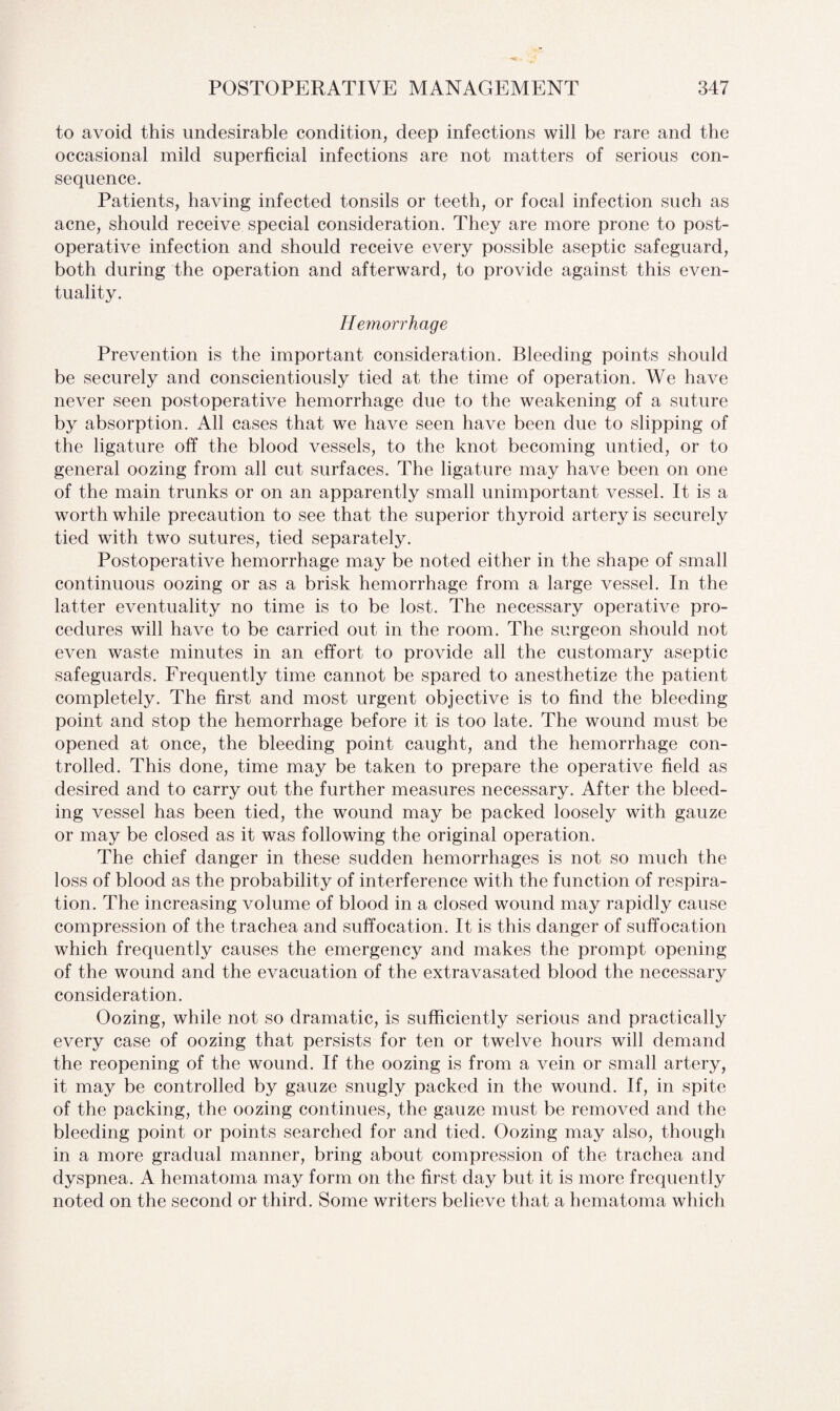 to avoid this undesirable condition, deep infections will be rare and the occasional mild superficial infections are not matters of serious con¬ sequence. Patients, having infected tonsils or teeth, or focal infection such as acne, should receive special consideration. They are more prone to post¬ operative infection and should receive every possible aseptic safeguard, both during the operation and afterward, to provide against this even¬ tuality. Hemorrhage Prevention is the important consideration. Bleeding points should be securely and conscientiously tied at the time of operation. We have never seen postoperative hemorrhage due to the weakening of a suture by absorption. All cases that we have seen have been due to slipping of the ligature off the blood vessels, to the knot becoming untied, or to general oozing from all cut surfaces. The ligature may have been on one of the main trunks or on an apparently small unimportant vessel. It is a worth while precaution to see that the superior thyroid artery is securely tied with two sutures, tied separately. Postoperative hemorrhage may be noted either in the shape of small continuous oozing or as a brisk hemorrhage from a large vessel. In the latter eventuality no time is to be lost. The necessary operative pro¬ cedures will have to be carried out in the room. The surgeon should not even waste minutes in an effort to provide all the customary aseptic safeguards. Frequently time cannot be spared to anesthetize the patient completely. The first and most urgent objective is to find the bleeding point and stop the hemorrhage before it is too late. The wound must be opened at once, the bleeding point caught, and the hemorrhage con¬ trolled. This done, time may be taken to prepare the operative field as desired and to carry out the further measures necessary. After the bleed¬ ing vessel has been tied, the wound may be packed loosely with gauze or may be closed as it was following the original operation. The chief danger in these sudden hemorrhages is not so much the loss of blood as the probability of interference with the function of respira¬ tion. The increasing volume of blood in a closed wound may rapidly cause compression of the trachea and suffocation. It is this danger of suffocation which frequently causes the emergency and makes the prompt opening of the wound and the evacuation of the extravasated blood the necessary consideration. Oozing, while not so dramatic, is sufficiently serious and practically every case of oozing that persists for ten or twelve hours will demand the reopening of the wound. If the oozing is from a vein or small artery, it may be controlled by gauze snugly packed in the wound. If, in spite of the packing, the oozing continues, the gauze must be removed and the bleeding point or points searched for and tied. Oozing may also, though in a more gradual manner, bring about compression of the trachea and dyspnea. A hematoma may form on the first day but it is more frequently noted on the second or third. Some writers believe that a hematoma which