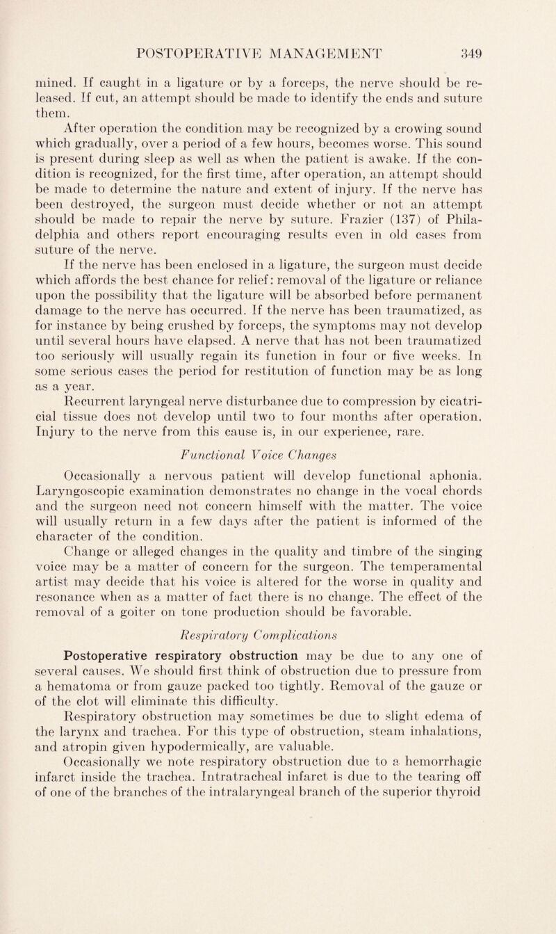 mined. If caught in a ligature or by a forceps, the nerve should be re¬ leased. If cut, an attempt should be made to identify the ends and suture them. After operation the condition may be recognized by a crowing sound which gradually, over a period of a few hours, becomes worse. This sound is present during sleep as well as when the patient is awake. If the con¬ dition is recognized, for the first time, after operation, an attempt should be made to determine the nature and extent of injury. If the nerve has been destroyed, the surgeon must decide whether or not an attempt should be made to repair the nerve by suture. Frazier (137) of Phila¬ delphia and others report encouraging results even in old cases from suture of the nerve. If the nerve has been enclosed in a ligature, the surgeon must decide which affords the best chance for relief: removal of the ligature or reliance upon the possibility that the ligature will be absorbed before permanent damage to the nerve has occurred. If the nerve has been traumatized, as for instance by being crushed by forceps, the symptoms may not develop until several hours have elapsed. A nerve that has not been traumatized too seriously will usually regain its function in four or five weeks. In some serious cases the period for restitution of function may be as long as a year. Recurrent laryngeal nerve disturbance due to compression by cicatri¬ cial tissue does not develop until two to four months after operation. Injury to the nerve from this cause is, in our experience, rare. Functional Voice Changes Occasionally a nervous patient will develop functional aphonia. Laryngoscopic examination demonstrates no change in the vocal chords and the surgeon need not concern himself with the matter. The voice will usually return in a few days after the patient is informed of the character of the condition. Change or alleged changes in the quality and timbre of the singing voice may be a matter of concern for the surgeon. The temperamental artist may decide that his voice is altered for the worse in quality and resonance when as a matter of fact there is no change. The effect of the removal of a goiter on tone production should be favorable. Respiratory Complications Postoperative respiratory obstruction may be due to any one of several causes. We should first think of obstruction due to pressure from a hematoma or from gauze packed too tightly. Removal of the gauze or of the clot will eliminate this difficulty. Respiratory obstruction may sometimes be due to slight edema of the larynx and trachea. For this type of obstruction, steam inhalations, and atropin given hypodermically, are valuable. Occasionally we note respiratory obstruction due to a hemorrhagic infarct inside the trachea. Intratracheal infarct is due to the tearing off of one of the branches of the intralaryngeal branch of the superior thyroid