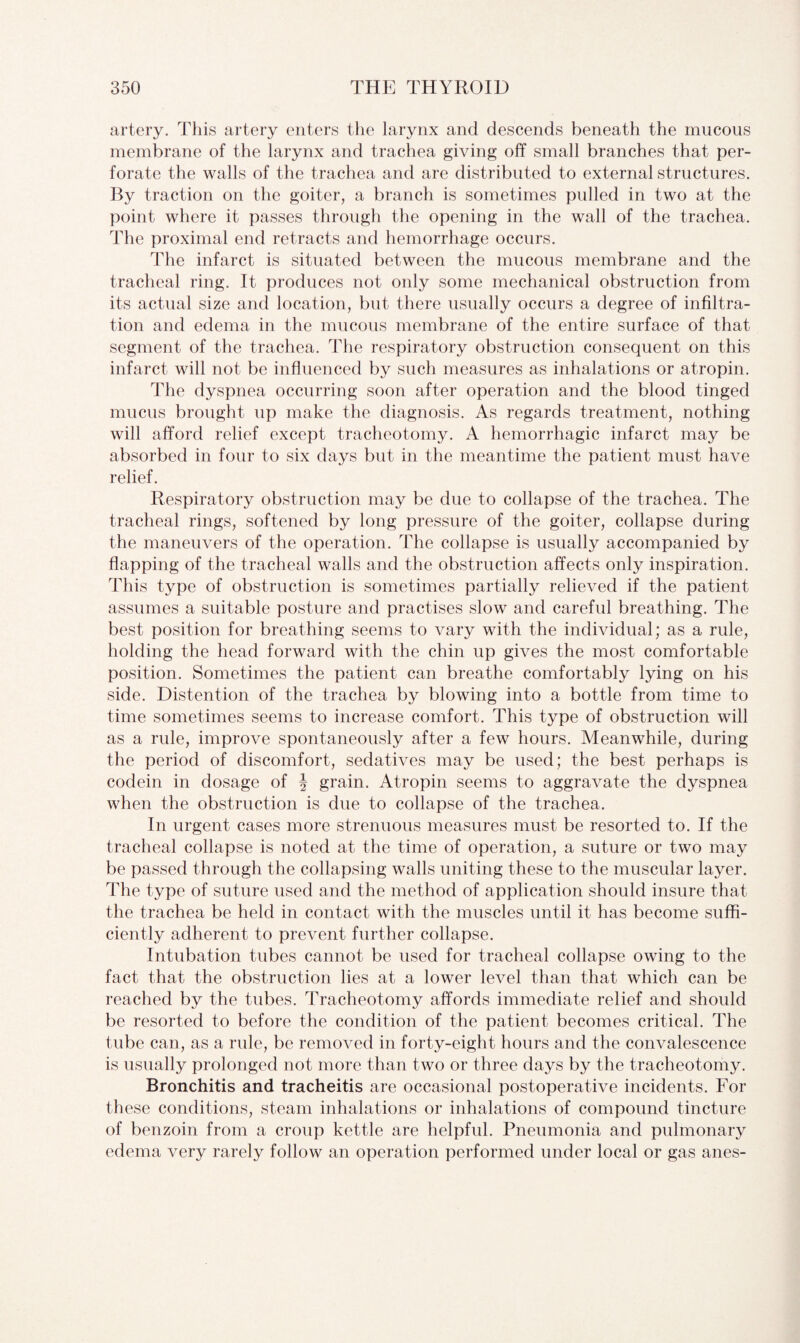 artery. This artery enters the larynx and descends beneath the mucous membrane of the larynx and trachea giving off small branches that per¬ forate the walls of the trachea and are distributed to external structures. By traction on the goiter, a branch is sometimes pulled in two at the point where it passes through the opening in the wall of the trachea. The proximal end retracts and hemorrhage occurs. The infarct is situated between the mucous membrane and the tracheal ring. It produces not only some mechanical obstruction from its actual size and location, but there usually occurs a degree of infiltra¬ tion and edema in the mucous membrane of the entire surface of that segment of the trachea. The respiratory obstruction consequent on this infarct will not be influenced by such measures as inhalations or atropin. The dyspnea occurring soon after operation and the blood tinged mucus brought up make the diagnosis. As regards treatment, nothing will afford relief except tracheotomy. A hemorrhagic infarct may be absorbed in four to six days but in the meantime the patient must have relief. Respiratory obstruction may be due to collapse of the trachea. The tracheal rings, softened by long pressure of the goiter, collapse during the maneuvers of the operation. The collapse is usually accompanied by flapping of the tracheal walls and the obstruction affects only inspiration. This type of obstruction is sometimes partially relieved if the patient assumes a suitable posture and practises slow and careful breathing. The best position for breathing seems to vary with the individual; as a rule, holding the head forward with the chin up gives the most comfortable position. Sometimes the patient can breathe comfortably lying on his side. Distention of the trachea by blowing into a bottle from time to time sometimes seems to increase comfort. This type of obstruction will as a rule, improve spontaneously after a few hours. Meanwhile, during the period of discomfort, sedatives may be used; the best perhaps is codein in dosage of J grain. Atropin seems to aggravate the dyspnea when the obstruction is due to collapse of the trachea. In urgent cases more strenuous measures must be resorted to. If the tracheal collapse is noted at the time of operation, a suture or two may be passed through the collapsing walls uniting these to the muscular layer. The type of suture used and the method of application should insure that the trachea be held in contact with the muscles until it has become suffi¬ ciently adherent to prevent further collapse. Intubation tubes cannot be used for tracheal collapse owing to the fact that the obstruction lies at a lower level than that which can be reached by the tubes. Tracheotomy affords immediate relief and should be resorted to before the condition of the patient becomes critical. The tube can, as a rule, be removed in forty-eight hours and the convalescence is usually prolonged not more than two or three days by the tracheotomy. Bronchitis and tracheitis are occasional postoperative incidents. For these conditions, steam inhalations or inhalations of compound tincture of benzoin from a croup kettle are helpful. Pneumonia and pulmonary edema very rarely follow an operation performed under local or gas anes-